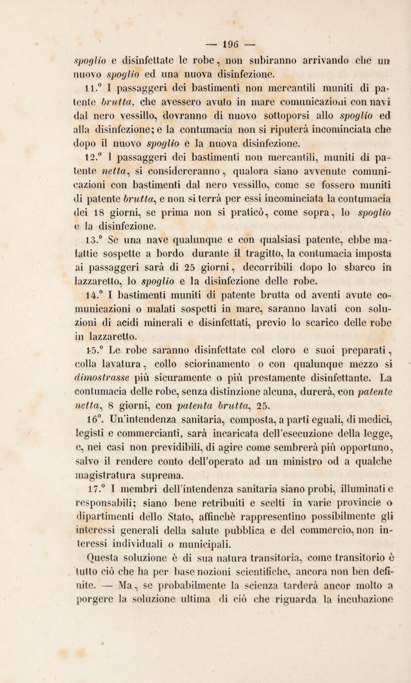 spoglio e disinfettate le robe, non subiranno arrivando che un nuovo spoglio ed una nuova disinfezione. 11. ° I passaggeri dei bastimenti non mercantili muniti di pa¬ tente brutta, che avessero avuto in mare comunicazioiii con navi dal nero vessillo, dovranno di nuovo sottoporsi allo spoglio ed alla disinfezione; e la contumacia non si riputerà incominciata che dopo il nuovo spoglia e la nuova disinfezione. 12. ° 1 passaggeri dei bastimenti non mercantili, muniti di pa¬ tente netta^ si considereranno, qualora siano avvenute comuni¬ cazioni con bastimenti dal nero vessillo, come se fossero muniti di patente brutta^ e non si terrà per essi incominciata la contumacia dei 18 giorni, se prima non si praticò, come sopra, lo spoglio e la disinfezione. 13. ° Se una nave qualunque e con qualsiasi patente, ebbe ma¬ lattie sospette a bordo durante il tragitto, la contumacia imposta ai passaggeri sarà di 25 giorni, decorribili dopo lo sbarco in lazzaretto, lo spoglio e la disinfezione delle robe. 14. ° I bastimenti muniti di patente brutta od aventi avute co¬ municazioni o malati sospetti in mare, saranno lavati con solu¬ zioni di acidi minerali e disinfettati, previo lo scarico delle robe in lazzaretto. 1-5.° Le robe saranno disinfettate col cloro e suoi preparati, colla lavatura, collo sciorinamento o con qualunque mezzo si dimostrasse più sicuramente o più prestamente disinfettante. La contumacia delle robe, senza distinzione alcuna, durerà, con patente netta^ 8 giorni, con patenta brutta^ 25. 16°. Un’intendenza sanitaria, composta, a parti eguali, di medici, legisti e commercianti, sarà incaricata delFesecuzione della legge, e, nei casi non previdibili, di agire come sembrerà più opportuno, salvo il rendere conto dell’operato ad un ministro od a qualche magistratura suprema. 17.° I membri deH’intendenza sanitaria siano probi, illuminati e responsabili: siano bene retribuiti e scelti in varie provincie o dipartimenti dello Stato, affinchè rappresentino possibilmente gli interessi generali della salute pubblica e del commercio, non in¬ teressi individuali o municipali. Questa soluzione è di sua natura transitoria, come transitorio è tutto ciò che ha per base nozioni scientifiche, ancora non ben defi¬ nite. — Ma, se probabilmente la scienza tarderà ancor molto a porgere la soluzione ultima di ciò che riguarda la incubazione