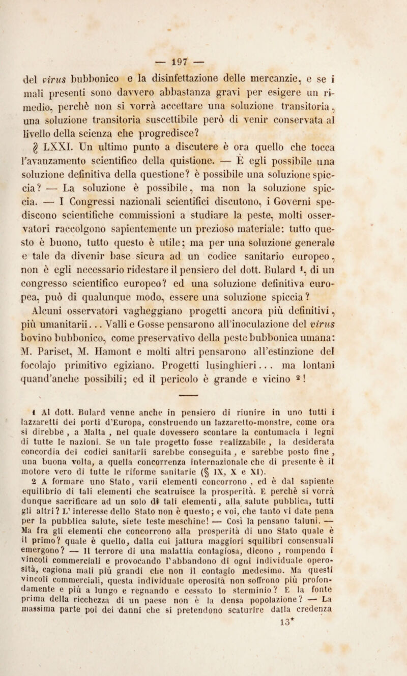 del virus bubbonico e la disinfettazione delle mercanzie, e se i mali presenti sono davvero abbastanza gravi per esigere un ri¬ medio, perchè non si vorrà accettare una soluzione transitoria, una soluzione transitoria suscettibile però di venir conservata al livello della scienza che progredisce? g LXXI. Un ultimo punto a discutere è ora quello che tocca Tavanzamento scientifico della quistione. — E egli possibile una soluzione definitiva della questione? è possil)ile una soluzione spic¬ cia ? — La soluzione è possibile, ma non la soluzione spic¬ cia. — I Congressi nazionali scientifici discutono, i Governi spe¬ discono scientifiche commissioni a studiare la peste, molti osser¬ vatori raccolgono sapientemente un prezioso materiale: tutto que¬ sto è buono, tutto questo è utile ; ma per una soluzione generale e tale da divenir base sicura ad un codice sanitario europeo, non è egli necessario ridestare il pensiero del dott. Bulard *, di un congresso scientifico europeo? ed una soluzione definitiva euro¬ pea, può di qualunque modo, essere una soluzione spiccia ? Alcuni osservatori vagheggiano progetti ancora più definitivi, più umanitarii... Valli e Gosse pensarono all’inoculazione del virus bovino bubbonico, come preservativo della peste bubbonica umana: M. Pariset, M. Hamont e molti altri pensarono alPestinzione del focolaio primitivo egiziano. Progetti lusinghieri.. . ma lontani quand’anche possibili; ed il pericolo è grande e vicino 1 Al doti. Bulard venne anche in pensiero di riunire in uno tutti i lazzaretti dei porli d’Europa, conslruendo un lazzarelto-monstre, come ora si direbbe , a Malta , nel quale dovessero scontare la contumacia i legni di tutte le nazioni. Se un tale progetto fosse realizzabile , la desiderala concordia dei codici sanitarii sarebbe conseguita , e sarebbe posto fine , una buona volta, a quella concorrenza internazionale che di presente è il motore vero di tutte le riforme sanitarie (§ IX, X e XI). 2 A formare uno Stato, varii elementi concorrono , ed è dal sapiente equilibrio di tali elementi che scalruisce la prosperità. E perchè si vorrà dunque sacrificare ad un solo di tali elementi, alla salute pubblica, lutti gli altri? L’interesse dello Stato non è questo; e voi, che tanto vi date pena per la pubblica salute, siete teste meschine! — Così la pensano taluni. — Ma fra gli elementi che concorrono alla prosperità di uno Stato quale è il primo? quale è quello, dalla cui jattura maggiori squilibri consensuali emergono? — Il terrore di una malattia contagiosa, dicono , rompendo i vincoli commerciali e provocando l’abbandono di ogni individuale opero¬ sità, cagiona mali più grandi che non il contagio medesimo. Ma questi vincoli commerciali, questa individuale operosità non soffrono più profon¬ damente e più a lungo e regnando e cessato lo sterminio? E la fonte prima della ricchezza di un paese non è la densa popolazione? —• La massima parte poi dei danni che si pretendono scaturire dalla credenza 13* N