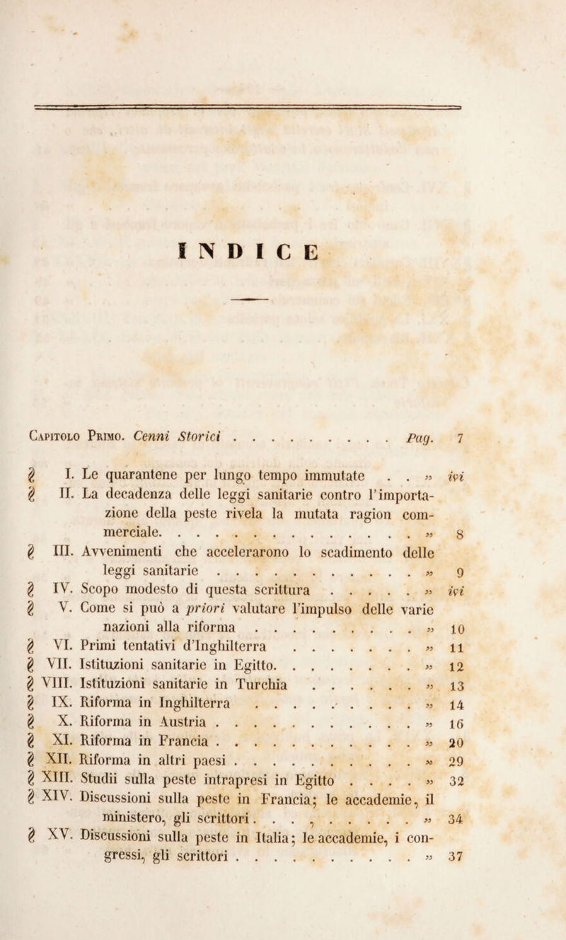 INDICE Capitolo Primo. Cmni Storici Pag. 7 g I. Le quarantene per lungo tempo immutate . . » ^ IL La decadenza delle leggi sanitarie contro T importa¬ zione della peste rivela la mutata ragion com¬ merciale.. g HI. Avvenimenti che accelerarono lo scadimento delle leggi sanitarie.« g IV. Scopo modesto di questa scrittura. g V. Come si può a priori valutare Timpulso delle varie nazioni alla riforma.. g VI. Primi tentativi d’Inghilterra .« g VII. Istituzioni sanitarie in Egitto.« g Vili. Istituzioni sanitarie in Turchia. g IX. Riforma in Inghilterra .* . . . . « g X. Riforma in Austria.« g XI. Riforma in Francia. g XII. Riforma in altri paesi. g XIII. Studii sulla peste intrapresi in Egitto . . . . « g XIV. Discussioni sulla peste in Francia; le accademie, il ministero, gli scrittori. . . ,.w g XV. Discussioni sulla peste in Italia ; le accademie, i con¬ gressi, gli scrittori.» ivi 8 9 ivi 10 11 12 13 14 16 20 29 32 34 37