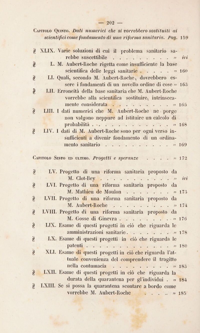 (capitolo Quinto. Dati numerici che si vorrebbero sostituiti ai scientifici come fondamento di una riforma sanitaria. Pag. \ 59 g XLIX. Varie soluzioni di cui il problema sanitario sa¬ rebbe suscettibile.wi 2 L. M. Aubert-Roche rigetta come insufficiente la base scientifica delle leggi sanitarie.i60 ^ LI. Quali, secondo M. Aubert-Roche, dovrebbero es¬ sere i fondamenti di un novello ordine di cose 163 § RII. Erroneità della base sanitaria che M. Aubert-Roche vorrebbe alla scientifica sostituire, intrinseca¬ mente considerata.^^165 § LUI. I dati numerici che M. Aubert-Roche ne - porge non valgono neppure ad istituire un calcolo di probabilità . •.168 ^ LIV. I dati di M. Aubert-Roche sono per ogni verso in¬ sufficienti a divenir fondamento di un ordina¬ mento sanitario.169 Capitolo Sesto ed ultimo. Progetti e speranze . . . . >> \12 g LV. Progetto di una riforma sanitaria proposto da M. Clot-Bey.ivi g LYI. Progetto di una rifórma sanitaria proposto da M. Mathieu de Moulon.« 173 g LVII. Progetto di una riforma sanitaria proposto da M. Aubert-Roche.174 g LVIII. Progetto di una riforma sanitaria proposto da M. Gosse di Ginevra.176 g LIX. Esame di questi progetti in ciò che riguarda le amministrazioni sanitarie.« 178 g LX. Esame di questi progetti in ciò che riguarda le patenti.« 180 g XLI. Esame di questi progetti in ciò che riguarda Fat¬ tuale convenienza del comprendere il tragitto nella contumacia.183 g LXII. Esame di questi progetti in ciò che riguarda la durata della quarantena per gl’individui . 184 g LXIII. Se si possa la quarantena scontare a bordo come vorrebbe M. Aubert-Roche .« 185