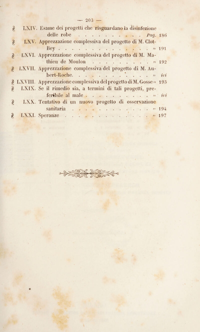 LXIV. tesarne dei progetti che risguardano la dlsinfezione delle robe.ISO ^ LXV. Apprezzazione complessiva del progetto di M. Clot- Bey.191 g LXVI. Apprezzazione complessiva del progetto di M. Ma- tliieii de Mouloii.192 liXVIl. Apprezzazione complessiva del progetto di M. Au- bert-Roche.?V?* ^ LXVlll. Apprezzazione complessiva del progetto di M.Gosse^s 193 ^ LXTX. Se il rimedio sia, a termini di tali progetti, prc- fci^ibile al male.• ?v?' ^ lAX. Tentativo di un nuovo progetto di osservazione sanitaria.194 ^ LXXI. Speranze.197