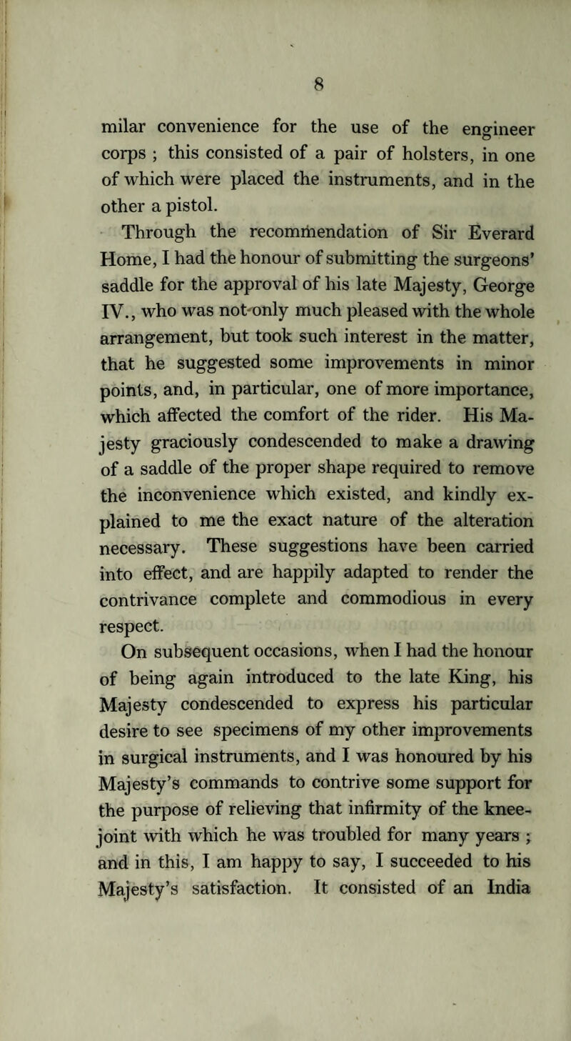 milar convenience for the use of the engineer corps ; this consisted of a pair of holsters, in one of which were placed the instruments, and in the other a pistol. Through the recommendation of Sir Everard Home, I had the honour of submitting the surgeons’ saddle for the approval of his late Majesty, George IV., who was nohonly much pleased with the whole arrangement, but took such interest in the matter, that he suggested some improvements in minor points, and, in particular, one of more importance, which affected the comfort of the rider. His Ma¬ jesty graciously condescended to make a drawing of a saddle of the proper shape required to remove the inconvenience which existed, and kindly ex¬ plained to me the exact nature of the alteration necessary. These suggestions have been carried into effect, and are happily adapted to render the contrivance complete and commodious in every respect. On subsequent occasions, when I had the honour of being again introduced to the late King, his Majesty condescended to express his particular desire to see specimens of my other improvements in surgical instruments, and I was honoured by his Majesty’s commands to contrive some support for the purpose of relieving that infirmity of the knee- joint with which he was troubled for many years ; and in this, I am happy to say, I succeeded to his Majesty’s satisfaction. It consisted of an India