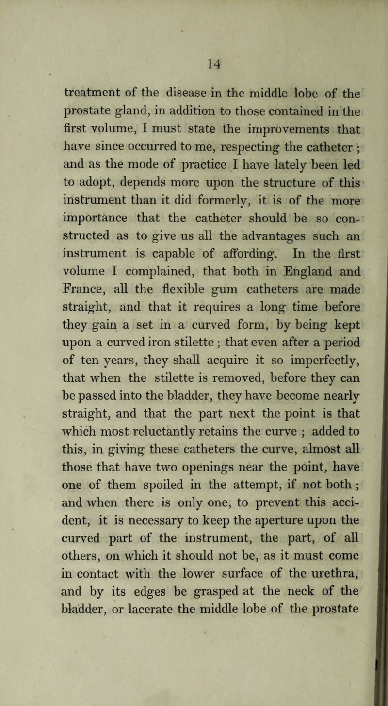 treatment of the disease in the middle lobe of the prostate gland, in addition to those contained in the first volume, I must state the improvements that have since occurred to me, respecting the catheter ; and as the mode of practice I have lately been led to adopt, depends more upon the structure of this instrument than it did formerly, it is of the more importance that the catheter should be so con¬ structed as to give us all the advantages such an instrument is capable of affording. In the first volume I complained, that both in England and France, all the flexible gum catheters are made straight, and that it requires a long time before they gain a set in a curved form, by being kept upon a curved iron stilette ; that even after a period of ten years, they shall acquire it so imperfectly, that when the stilette is removed, before they can be passed into the bladder, they have become nearly straight, and that the part next the point is that which most reluctantly retains the curve ; added to this, in giving these catheters the curve, almost all those that have two openings near the point, have one of them spoiled in the attempt, if not both ; and when there is only one, to prevent this acci¬ dent, it is necessary to keep the aperture upon the curved part of the instrument, the part, of all others, on which it should not be, as it must come in contact with the lower surface of the urethra, and by its edges be grasped at the neck of the bladder, or lacerate the middle lobe of the prostate