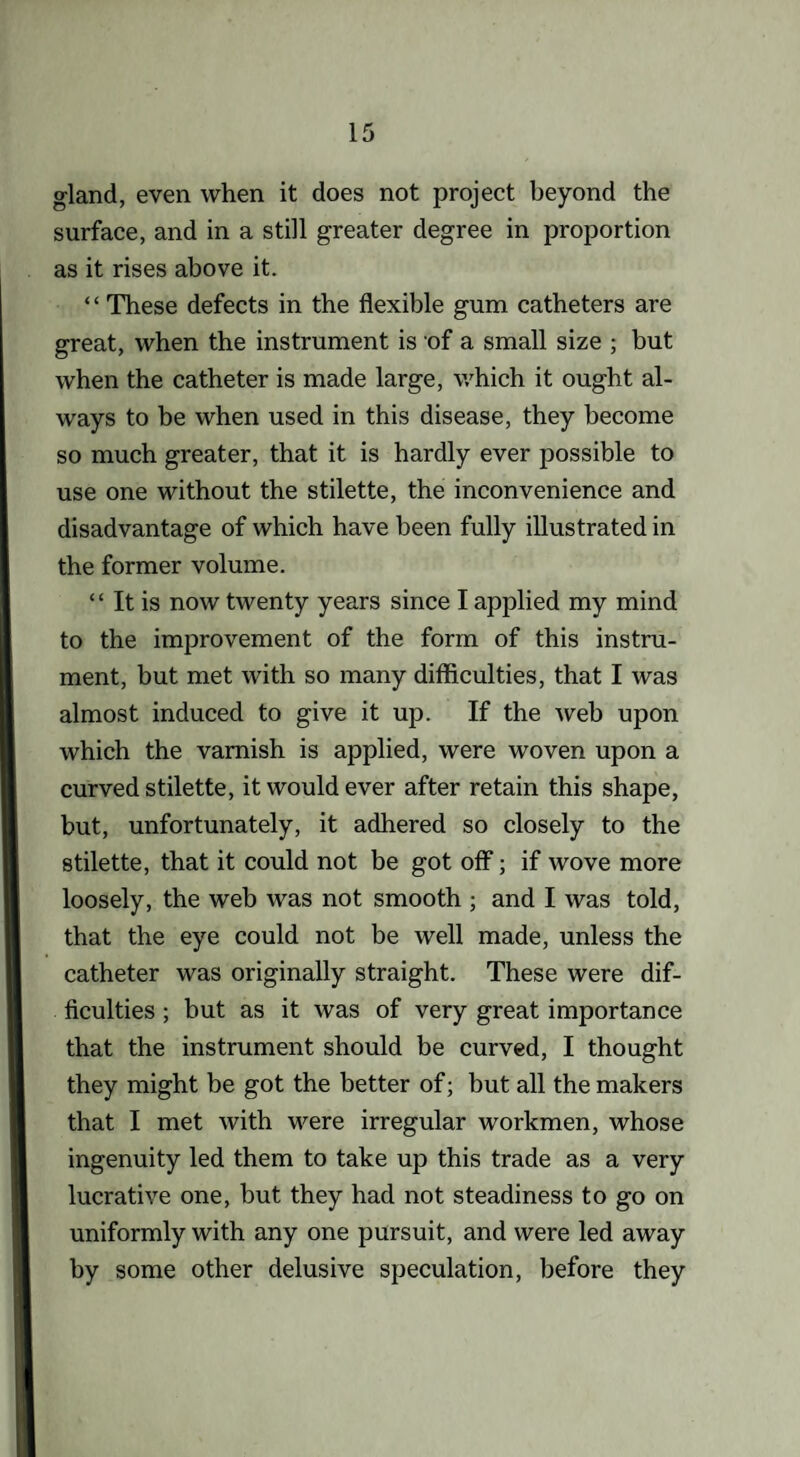 gland, even when it does not project beyond the surface, and in a still greater degree in proportion as it rises above it. ‘ ‘ These defects in the flexible gum catheters are great, when the instrument is of a small size ; but when the catheter is made large, which it ought al¬ ways to be when used in this disease, they become so much greater, that it is hardly ever possible to use one without the stilette, the inconvenience and disadvantage of which have been fully illustrated in the former volume. “ It is now twenty years since I applied my mind to the improvement of the form of this instru¬ ment, but met with so many difficulties, that I was almost induced to give it up. If the web upon which the varnish is applied, were woven upon a curved stilette, it would ever after retain this shape, but, unfortunately, it adhered so closely to the stilette, that it could not be got off; if wove more loosely, the web was not smooth ; and I was told, that the eye could not be well made, unless the catheter was originally straight. These were dif¬ ficulties ; but as it was of very great importance that the instrument should be curved, I thought they might be got the better of; but all the makers that I met with were irregular workmen, whose ingenuity led them to take up this trade as a very lucrative one, but they had not steadiness to go on uniformly with any one pursuit, and were led away by some other delusive speculation, before they