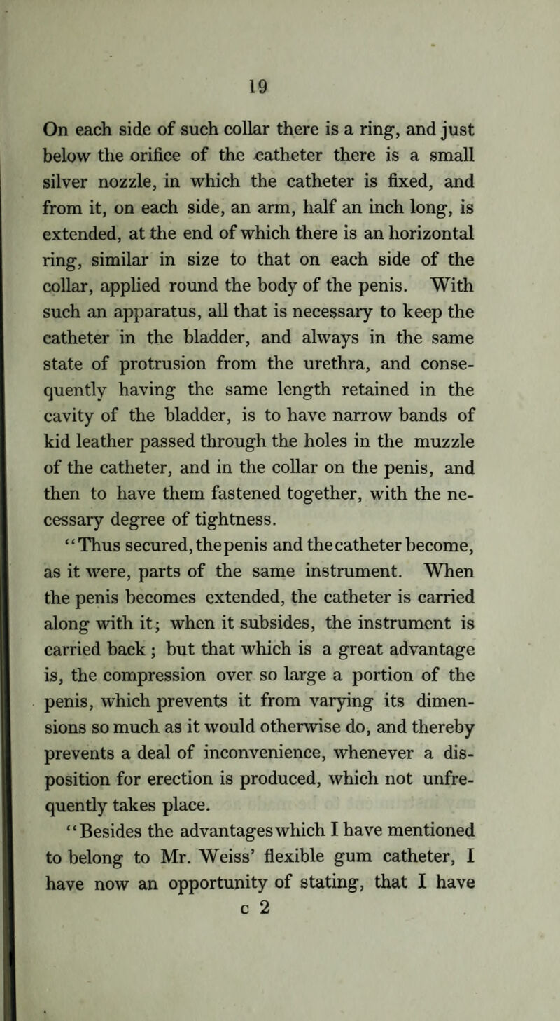 On each side of such collar there is a ring, and just below the orifice of the catheter there is a small silver nozzle, in which the catheter is fixed, and from it, on each side, an arm, half an inch long, is extended, at the end of which there is an horizontal ring, similar in size to that on each side of the collar, applied round the body of the penis. With such an apparatus, all that is necessary to keep the catheter in the bladder, and always in the same state of protrusion from the urethra, and conse¬ quently having the same length retained in the cavity of the bladder, is to have narrow bands of kid leather passed through the holes in the muzzle of the catheter, and in the collar on the penis, and then to have them fastened together, with the ne¬ cessary degree of tightness. “Thus secured, the penis and the catheter become, as it were, parts of the same instrument. When the penis becomes extended, the catheter is carried along with it; when it subsides, the instrument is carried back ; but that which is a great advantage is, the compression over so large a portion of the penis, which prevents it from varying its dimen¬ sions so much as it would otherwise do, and thereby prevents a deal of inconvenience, whenever a dis¬ position for erection is produced, which not unfre- quently takes place. “Besides the advantages which I have mentioned to belong to Mr. Weiss’ flexible gum catheter, I have now an opportunity of stating, that I have c 2