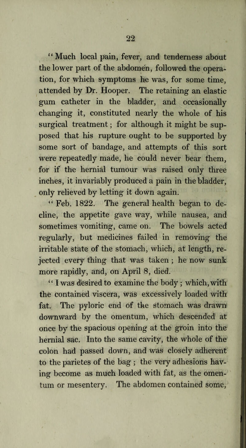 “Much local pain, fever, and tenderness about the lower part of the abdomen, followed the opera¬ tion, for which symptoms he was, for some time, attended by Dr. Hooper. The retaining an elastic gum catheter in the bladder, and occasionally changing it, constituted nearly the whole of his surgical treatment; for although it might be sup¬ posed that his rupture ought to be supported by some sort of bandage, and attempts of this sort were repeatedly made, he could never bear them, for if the hernial tumour was raised only three inches, it invariably produced a pain in the bladder, only relieved by letting it down again. “ Feb. 1822. The general health began to de¬ cline, the appetite gave way, while nausea, and sometimes vomiting, came on. The bowels acted regularly, but medicines failed in removing the irritable state of the stomach, which, at length, re¬ jected every thing that was taken ; he now sunk more rapidly, and, on April 8, died. “ I was desired to examine the body ; which, with the contained viscera, was excessively loaded with fat. The pyloric end of the stomach was drawn downward by the omentum, which descended at once by the spacious opening at the groin into the hernial sac. Into the same cavity, the whole of the colon had passed down, and was closely adherent to the parietes of the bag ; the very adhesions hav¬ ing become as much loaded with fat, as the omen¬ tum or mesentery. The abdomen contained some,