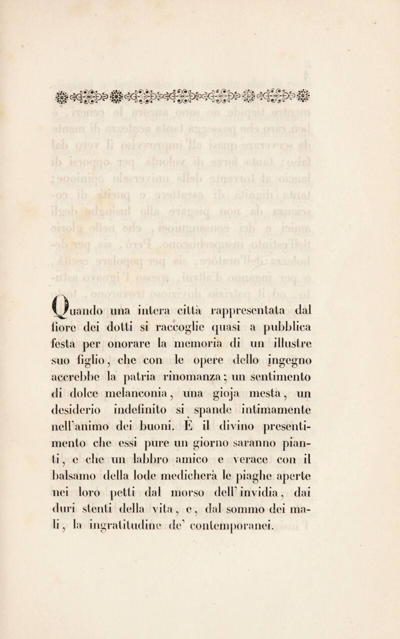 14 accade nel sostenere contrarie sentenze y Pa¬ sta forse con giovanile baldanza trapassò i confini del vero negando riccamente clic nel¬ le cavita del core durante la vita i suddetti morbosi prodotti possano generarsi senza che ne segua ben tosto la morte. I quali, avvegnaché pure rarissimi ? non resta però che alcune volte non sieno stati rinvenuti e dagli antichi e dai più recenti scrittori di anatomia patologica. Nò a chi si farà a ri¬ cercare per entro le opere di Gorvisart, di Gendrin 5 di Laennec5 di Andrai, di Cru- velhier e dell’ inglese Carswel ? potrà rimaner dubbio alcuno intorno a questo argomento. Ad onta di ciò è forza concludere che ad Andrea Pasta si deve la palma della vittoria nella clamorosa contesa : locchè è per lui so¬ vrana lode, avendo avuto avversarj di tanto potere. avendo avuto quasi a pugnare, per così dire. contro tutta l’antichità, e tutte le più luminose celebrità contemporanee. Nè vuoisi tacere a maggior rincalzo delle nostre parole, che il cugino di lui Giuseppe Pasta medico di non comune rinomanza un mezzo secolo dopo imprese ad illustrare lo stesso argomento non dilungandosi dall’ opinione del parente e del maestro.