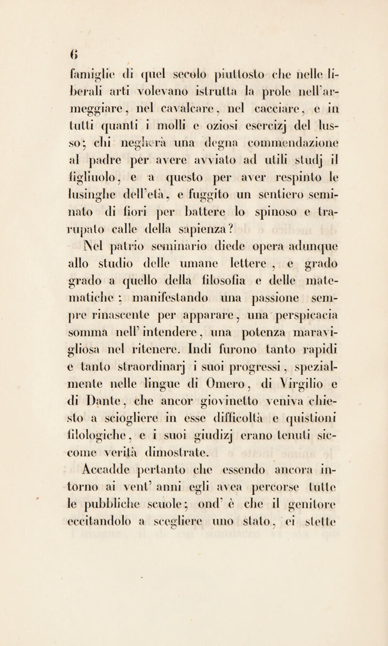 24 cupa va; nondimeno tanto addentro penetrò nella letteratura da far maravigliare come un ingegno potesse in sì disparati studj quasi il sommo toccare dell’eccellenza. Se si riflette poi che alle amene lettere soltanto i ritagli di tempo concedea e i momenti che a sol¬ lievo e a ricreamento dello spirito e alla sa¬ lute del corpo sogliono gli altri consacrare; è mestieri convenire lui aver soprammisura giovato una potente e felice natura. Oltre la lingua materna non avea egli ap¬ preso che la greca e la latina, se non si fa conto della francese ; ma nell’ italica pochis¬ simi di quel secolo la perfezion sua raggiun¬ sero , mentre nessuno si è veduto che lo abbia superato di poi. E quel giudice in ar¬ gomento di lingua non pure sottilissimo, ma scrupoloso infino al fastidio, che fu Antonio Cesari di Verona, per ciò che s’appartiene alle voci di medicina c di chirurgia, nell’oc- casione che ristampò il gran Vocabolario del¬ la Crusca, sì riprodusse l’opera del Pasta che poco sopra abbiamo menzionato. Le scritture poi che egli dettò latinamente olezzano di quella fragranza e risplendono di quel nitore e di quella purezza, onde dall’oro venne appellato il secolo d’Augusto.