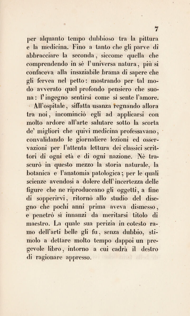 immortale e generatore di nuova vita. La¬ onde i più vasti intelletti che attendevano alla medicina conobbero falsa la via battuta, ma non seppero aprirsene un’ altra che fosse vera; perchè non alla luce fulgidissima del¬ l’esperienza e dell’osservazione , ma l’occhio ebbero intento all’abbagliante e passaggiera baldoria cui suscita un ingegno senza metodo e guida , un’ immaginazione senza freno. Indi nacquero, si mescolarono e si distrussero con reciproca guerra le dottrine meccaniche, le idrauliche, le chimiche, le umorali, le ani¬ mistiche, le solidistiche e quelle dello spasmo. E sì che famigeratissimi uomini si erano posti alla testa, quali un Bellini, uno Sthal, un Boerhave, un Bordeu, un Hoffmann e un Cul- len. Erano ingegni singolari nati per dilatare i confini della scienza, cui universale sapere e mente vasta non mancava certo ; ma che avendo abbandonato l’esperienza, unica sor¬ gente del vero sapere nello studio della na¬ tura , vennero disviati e condotti alla trista mèta dell’errore. Questi sistemi ancorché nati quasi tutti in lontane contrade per la celebrità della fama loro invasero poco a poco anche l’Italia ; sicché più o meno vennero seguitati anche