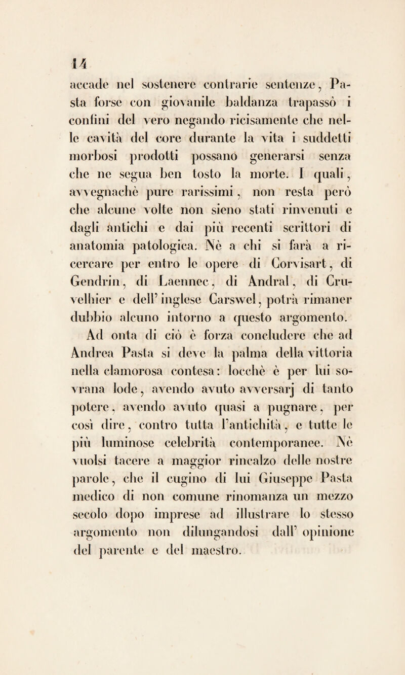 Tiensi a legge, avvenire di rado che i grandi ingegni raccolgano essi medesimi, per quanto lor duri la vita, il premio delle fa¬ tiche sostenute a benefizio delle umane ge¬ nerazioni ; non pertanto Andrea Pasta fu per fermo tra i pochi cui sempre benigna e ca¬ rezzevole arrise fortuna. Perchè oltre l’ab¬ bondanza de’ beni materiali che gli procac¬ ciò l’assiduo esercizio della professione; con¬ seguì tutto che può desiderare un dotto per essere felice. Tenne corrispondenza letteraria coi prin¬ cipali medici d’Italia e delle estere nazioni ; fu ascritto a cospicue accademie; fu consul¬ tato da regnanti in gravissime malattie sic¬ come uno de’ grandi medici d’Europa; ven¬ ne a paragone col sommo Yansvietten per invito del Duca d’Este nel regolamento del codice farmaceutico per il vasto spedale di Modena; i forestieri che traevano nella su¬ periore Italia ambivano di conoscerlo e di ossequiarlo ; molti medici di alto valore il pregavano dell’opinion sua intorno ad opere che intendevano pubblicare, e dell’approva¬ zione tutti andavano non che sicuri ma lieti e superbi; i suoi scritti vide ristampati più volte e dai migliori indegni ammirati ; le o oc? i