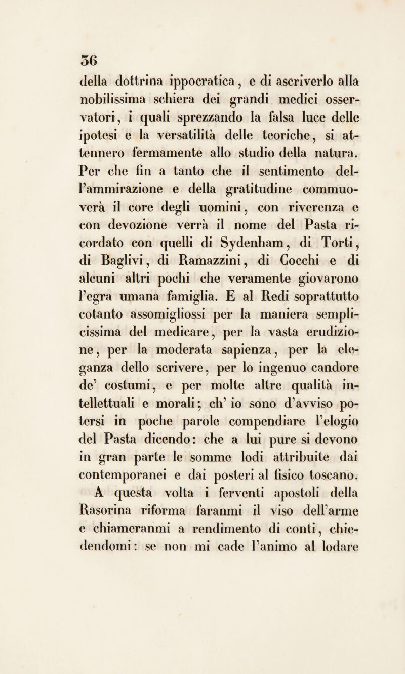 E chiunque si ponga ora ad esaminare il suo libro intorno le pitture notabili di Bergamo nella esatta concordia che corre tra la sentenza sua e quella de’ più forti pittori presenti, avrà una giusta norma per valutare il suo retto sentire in siffatta ma¬ niera di dilettevoli studj. In quell’operetta egli va inoltre porgendo opportuni avverti¬ menti per conservare e per pulire i quadri Ondechè a leggere quelle pagine piuttosto che per un professore dell’arte d’Esculapio, tu lo avresti quasi per uomo tutto consacrato a quell’altra di Appello. E anco a questa fatica oltre l’amore delle buone arti , diede impulso un magnanimo sentimento, voglio dire la carità della patria. Perocché essendosi da mi forestiere dato fuori in Vicenza un indice delle pitture di Bergamo, in cui si era ac¬ coppiato il buono col mediocre, l’eccellente col pessimo, volle il Pasta vendicare quella offesa, producendo una descrizione migliore non solo a guida della curiosità degli stra¬ nieri, ma più a benefìzio dei giovani artisti italiani che innanzi ai capilavori della patria nostra amavano perfezionarsi. Certa cosa è che in cima de’ suoi pensieri stava la medicina e tutte le sue facoltà oc-