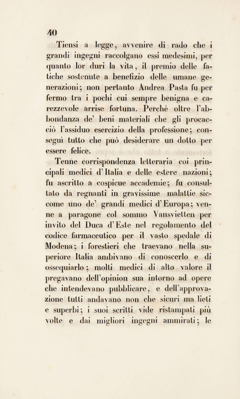 nrr ar ÒO tanti processi quanti ne inventò il genio del chimico e dello speziale. Preferiva pertanto a 1Fuopo l’erbe 7 i fiori, le corteccie 5 i succhi e le terre e i sali come li offre la natura, o almeno che le sole modificazioni avessero subito necessarie per venire amministrate. Affatto diverso in ciò dalla comune degli odierni medicanti nostri, che i semplici quasi calpestando anche ne’ lievi morbi arditamente e con sicura mano i più artificiosi e potenti farmachi fanno ingollare; mentre fra i dot¬ ti fisici delle colte nazioni si sta agitan¬ do la contesa delle loro virtù medicatoci, e molte ahi! pur troppo e contrarie suonano le sentenze ! Frattanto gli amici dell’uma¬ nità cupidi stanno aspettando che alla fine dietro la vincitrice prepotenza dei fatti dal- l’una o dall’altra parte la bilancia trabocchi ! Fu uno de’ primi a condannare il pessi¬ mo costume di affastellare molte medicine in una sola prescrizione, perchè era convin¬ to che di tal guisa adoperando, sempre ri¬ mane incerto il giudizio a quale di esse deb- basi attribuire la riportata guarigione. Memore di quel precetto che insegna: es¬ ser tutto dannoso in medicina ciò che tra¬ scende il bisogno ? non combatteva mai lievi o J