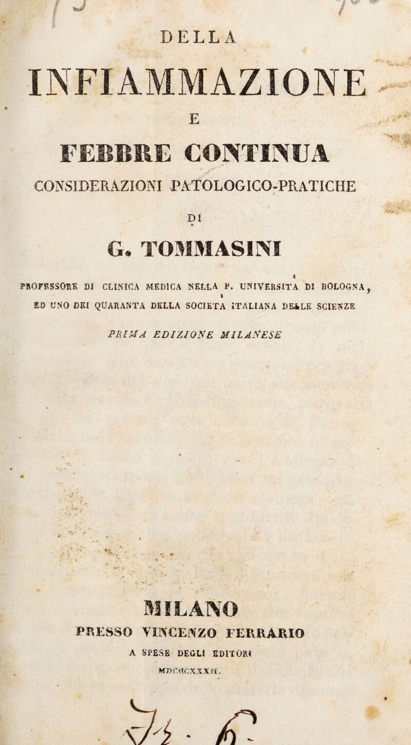 INFIAMMAZIONE E FEBBRE CONTINUA CONSIDERAZIONI PATOLOGICO-PR.ATICHE DI G. TOMMASIM 4 PROFESSORE DI CLINICA MEDICA NELLA P. UNIVERSITÀ DI BOLOGNA i 1D UNO DEI QUARANTA DELLA SOCIETÀ ITALIANA DE&LE SCIENZE PRIMA EDIZIONE MILANESE MILANO PRESSO VINCENZO IERRARIQ A SPESE DEGLI EDITORI MnCOCXXXH.