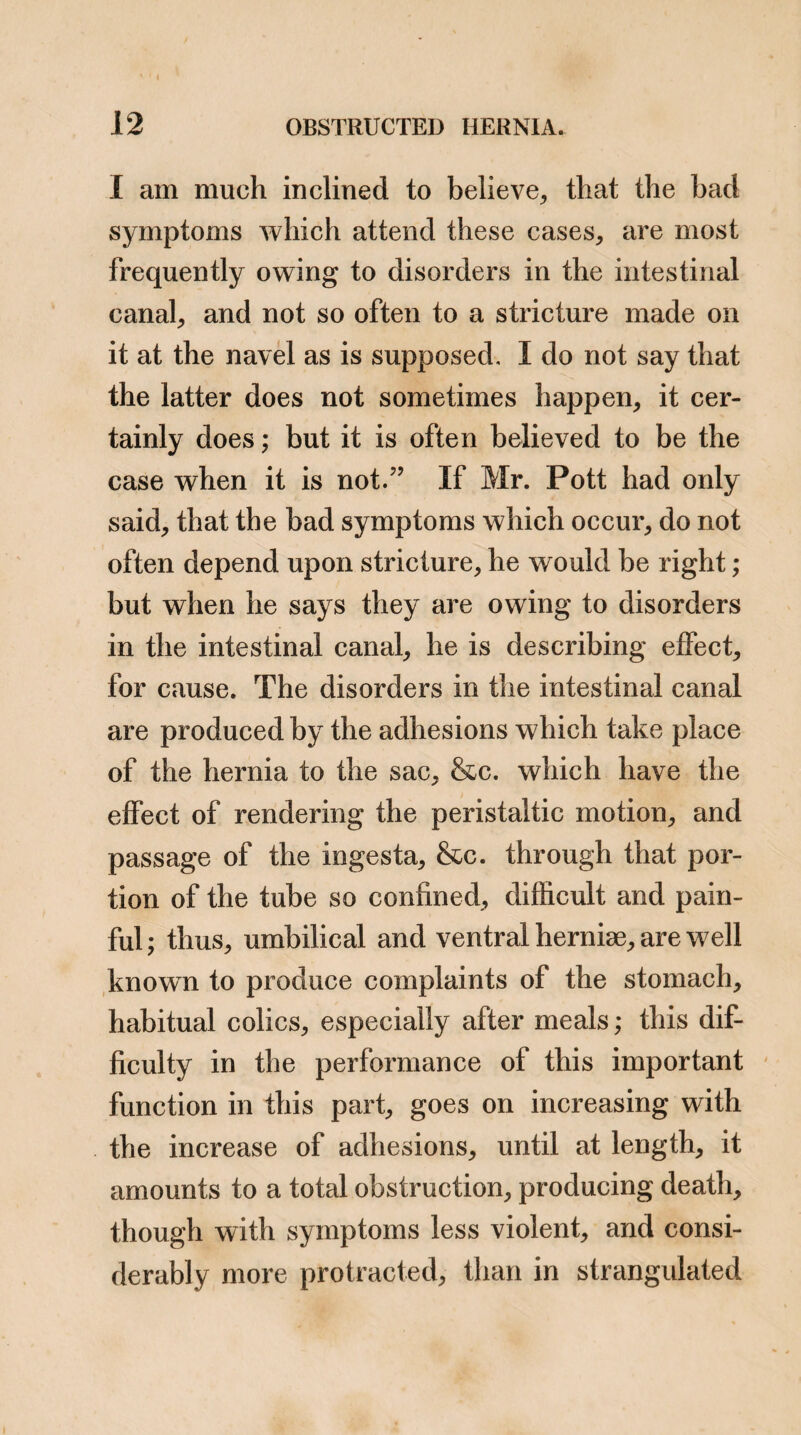 this opinion by the admission of all writers of the extensive adhesions which are found in these herniee. Although, as J have stated, fatal consequences from adhesion happen more frequently in um¬ bilical and ventral hernia than in any other, yet I have every reason to believe that they are not uncommon in other kinds of hernia, and also that the want of success sometimes attend¬ ing the operation for strangulated hernia, (particularly in cases of old herniae,) is occa¬ sioned by the adhesions of the bowels not being attended to, for want of a true understanding of their importance. Two fatal cases, which appear to me to show most decidedly the power of adhesions, to produce obstruction, have been lately published in the medical journals. One, is the account of an operation for inguinal hernia, which was performed by Mr. Earl, Surgeon of St. Bartholomew’s Hos¬ pital, and which was unsuccessful. Mr. Earl published the case in the November number of the Medical and Physical Journal. The other is a case of strangulated femoral hernia, for which an operation was performed by Mr. Tyrrel, Surgeon of St. Thomas’s Hospital, but