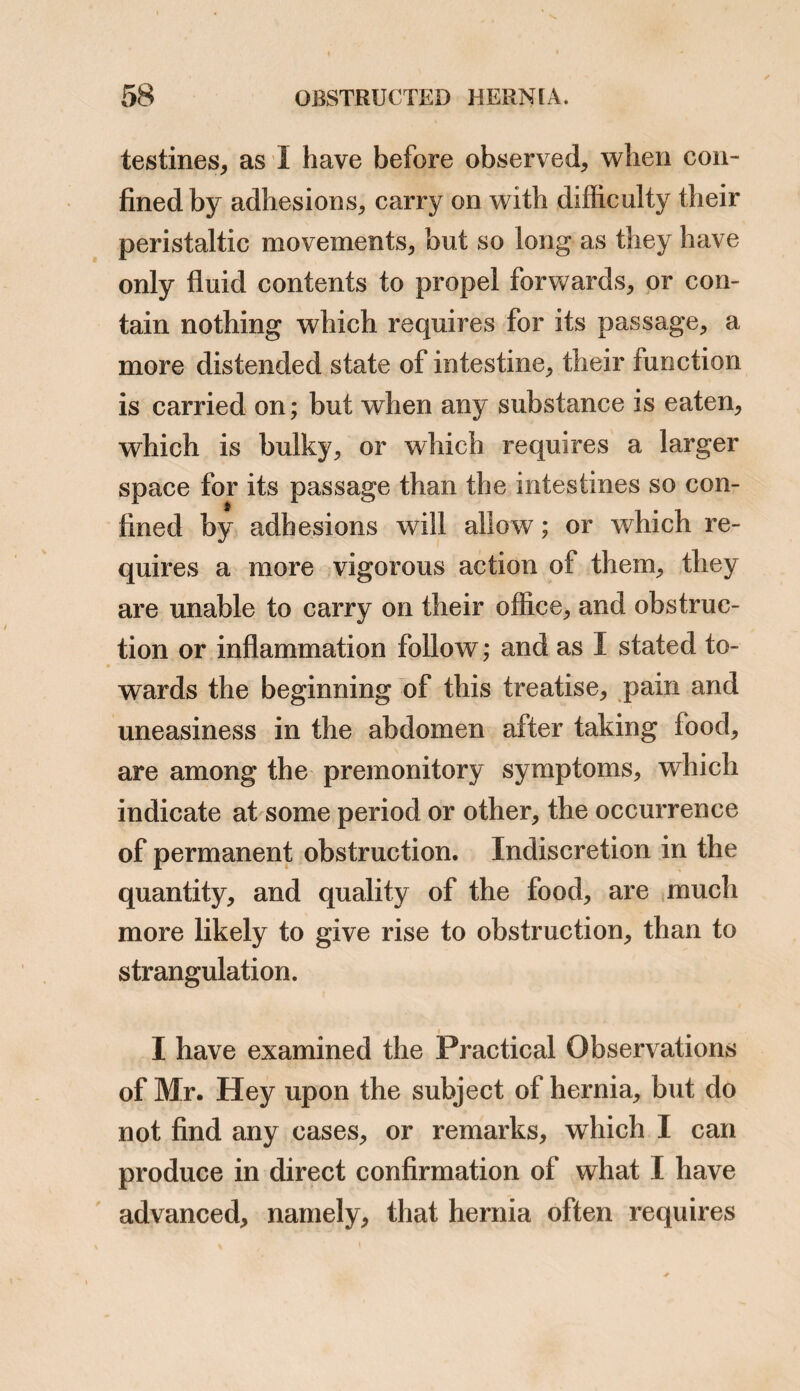 / 2d.—Has had a better night, with less vomiting. Can take nothing but a little wine and water. 3d.—In every respect the same. Has had a purging stool. Pulse 80, small and thready. 4th.—Slept but little; was not restless. Pulse 84, scarcely perceptible. He constantly lies upon his left side, with the trunk bent, he is gradually sinking. 5th.—Died at 7 o’clock this morning. Post Mortem Examination, 5 hours after death —On opening the cavity of the abdomen, sero-purulent fluid was observed between the agglutinated folds of inflamed intestine ; the great omentum twisted together, as if slightly encircled with a string ; the whole of the intes¬ tinal canal exhibiting marks of inflammation, and dis¬ tended with air and faeces. The arch, ascending and descending portions of the colon, were more particularly inflamed and distended ; the peritoneum lining the ab¬ dominal muscles not inflamed; the common integuments of the herniary tumor, quite natural in appearance ; the fascia superficialis and sac much thickened, the latter contained very little fluid; the sac contained a conside¬ rable portion of omentum, about the size of a turkey’s egg: this was healthy in appearance, slightly inflamed, and ad¬ herent to the mouth of the sac only. No intestine was found in the sac, but a portion of the ileum had become ad¬ herent to the omentum by its peritoneal surface at the mouth of the sac. This portion of intestine had a very dark appearance, but it regained its natural colour after immersio'n in spirits of wine. The calibre of the gut was not at all diminished or interrupted. The hernia was congenital, the omentum in the sac being in contact with the testicle. As the omentum had a healthy appearance, I am of opinion that the adhesions were formed in consequence of the last descent of omentum, and that this case dis-