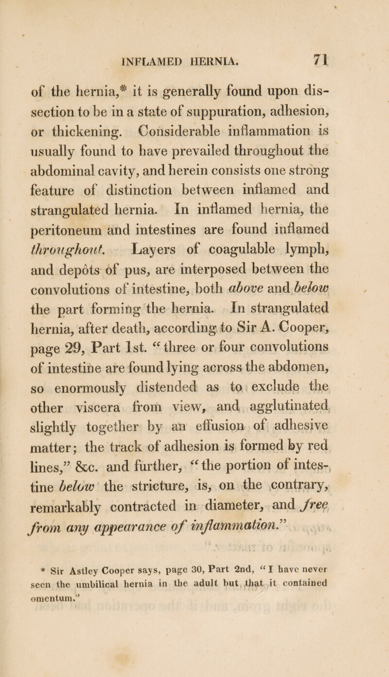 and that unless both are attended to, the safety of the patient is not ensured. The distinction between obstructed and strangulated hernia, is very often not well defined, and, I believe, in many cases there is such a mingling of the two causes, namely of adhesion and stricture, that it is often difficult to decide which has a primary share in the production of the symptoms. Cases so totally distinct from strangulation, as those which I have related, as occurring in my practice, are not so frequent as those which partake of a more mixed nature. I should say, all pre¬ viously reducible ruptures, which have suddenly descended, producing symptoms of ileus, are without doubt caused by a stricture, but all large and irreducible hernise, which have, for some time previously, caused pain, particularly after meals, and have produced occasional obstructions in the bowels, are most probably connected with adhesions.* The tumour is also generally less tense, the symptoms not so acute, and the abdomen not so soon painful, in * I believe, that for an irreducible rupture to become strangu¬ lated, it is necessary that there should be a protrusion of a fresh portion of intestine. F