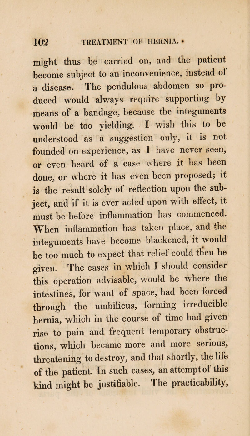 into, and getting included within the calibre of another, and lower, would without doubt, ex¬ cite a propelling, or evacuating movement, in the latter portion. In a memoir on morbid invaginations of the intestines, by Dr. Dance of the Hotel Dieu, the reader will find that tenesmus is almost invariably mentioned among the symptoms, in cases there related. I have never found tenes¬ mus to prevail as a symptom, in cases of stran¬ gulated intestine, nor in obstructions from adhesion, but in cases of obstruction from fo¬ reign bodies within the intestines, if the lodge¬ ment is in the larger bowels, tenesmus is, I believe, a general accompaniment of the other symptoms. A somewhat unusual case of this kind, came under my care some few years since. A boy of ten or eleven years of age, was taken with pain in the bowels, attended with obsti¬ nate obstruction, which resisted all the means that were made use of to procure a passage ; the sickness was by no means violent, or con¬ stant : this state continued three or four days, when at the earnest request of his father, I saw L