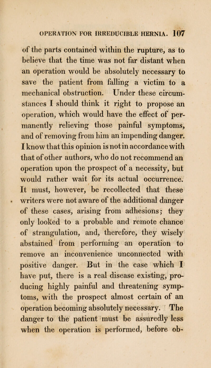 for Mr. Cooper passed two fingers by the side of the in¬ testine into the abdomen. The knotted and thickened part of the intestine could not be returned without en¬ larging the opening, and it was this, consequently, which had made it irreducible, for it was altogether free from adhesion. The knotted and unyielding state of the in¬ testine had the effect of confining it in an unfavourable position, as completely as if it had closely adhered; for, although free at the ring, it was wedged within the her¬ nial sac. This shews, that whenever the intestine becomes fixed in an unfavourable position, (whether from adhesion or from being in too confined a space, or from any other cause), a fatal obstruction may be the consequence, independently of any constriction. o c a a. The intestine within the hernial sac morbidly thickened and unyielding. b. The hernial sac. c c. The portions of intestine passing to the abdomen. Surgeons and surgical writers are prone to admit, that there are, oftentimes, great difficulties in the diagnosis, in cases of hernia, and great perplexity in deciding upon