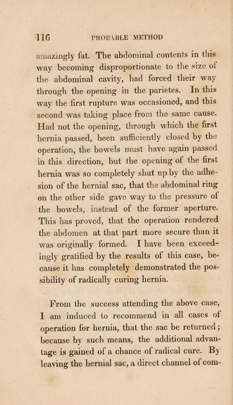 a distinct line of warmth and sensation was observed between the contents of the hernial sac, and those of the abdomen.7’ It appears that the intestines were not returned into the abdo¬ men, but were left in “ the most easy situation/’ The patient died in about an hour. “ Upon examination after death, the whole sac was in a mortified state; it contained a very large proportion of the small intestines, and considerable part of the omentum; they were in a sphacelated state, two longitudinal bands divided the sac into three pretty equal compartments; one of the bands was formed by the remains of the umbilical vein. The mouth of the sac could admit the passage of an orange into the abdomen; it was situated in the linea alba, and about three inches above the umbilicus. The viscera in the abdominal cavity were not inspected.” Inflammation of the contents of a rupture may be distinguished from a strangulation of such parts, by the more gradual approach of the symptoms, and by their less degree of vio¬ lence. From obstructed hernia from adhesion it is to be distinguished by the pain and ten-