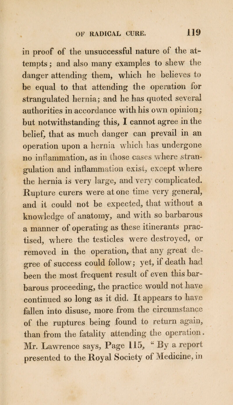 110 PROBABLE METHOD siderable length, and the opinion of the author seems contrary to that which I have here ex¬ pressed; but let it be remembered, that the principles of this distinguished writer’s objec¬ tion, do not apply to those cases wherein I have advocated its adoption. Mr. Lawrence objects, that an operation attended with some degree of risk, should be had recourse to, for the relief of that which is at the most, but an inconvenience. I, on the contrary, only propose to apply it to those cases, where there are symptoms of approach¬ ing obstruction, and highly probable indica¬ tions of a fatal result. Mr. Lawrence likewise objects to the operation, upon the principle of its being inadequate for the purpose for which it is proposed, the various means which have been suggested and tried, not being likely to effect a closure of the abdominal aperture through which the intestines protrude. I pro¬ pose to submit to the consideration of the pro¬ fession, a plan of an operation, differing in a very essential point from any which has hitherto been proposed, and which, I humbly believe, affords more probable grounds of answering the intended purpose. I have performed it