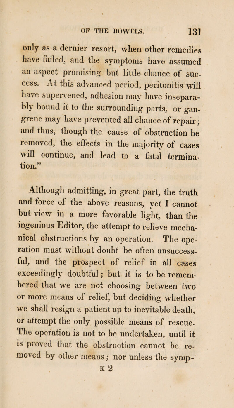 u. Adhesion of the intestine to the omentum. b. Omentum within a hernial sac. c c. Intestine diverging from it Since writing the foregoing Treatise, I have witnessed, through the kindness of Mr. Bransby Cooper, a case of hernia which has somewhat extended my views upon the subject of obstructions without stricture. Mr. Cooper having a case under his care at Guy’s Hospital, which he considered to correspond with the obstructed hernia described by me, kindly invited me to see it. The case was one of femoral hernia, and the remarkable circum¬ stances attending it were the mildness and slow pro¬ gress of the symptoms; the soft and yielding state of the tumor indicating an absence of stricture upon the intes¬ tine. An operation was performed by Mr. Cooper, a por¬ tion of ileum was found within the hernial sac, which was very much thickened and enlarged, and apparently knotted, as if scybala were contained within; the in¬ testine was however empty. There was no stricture, p