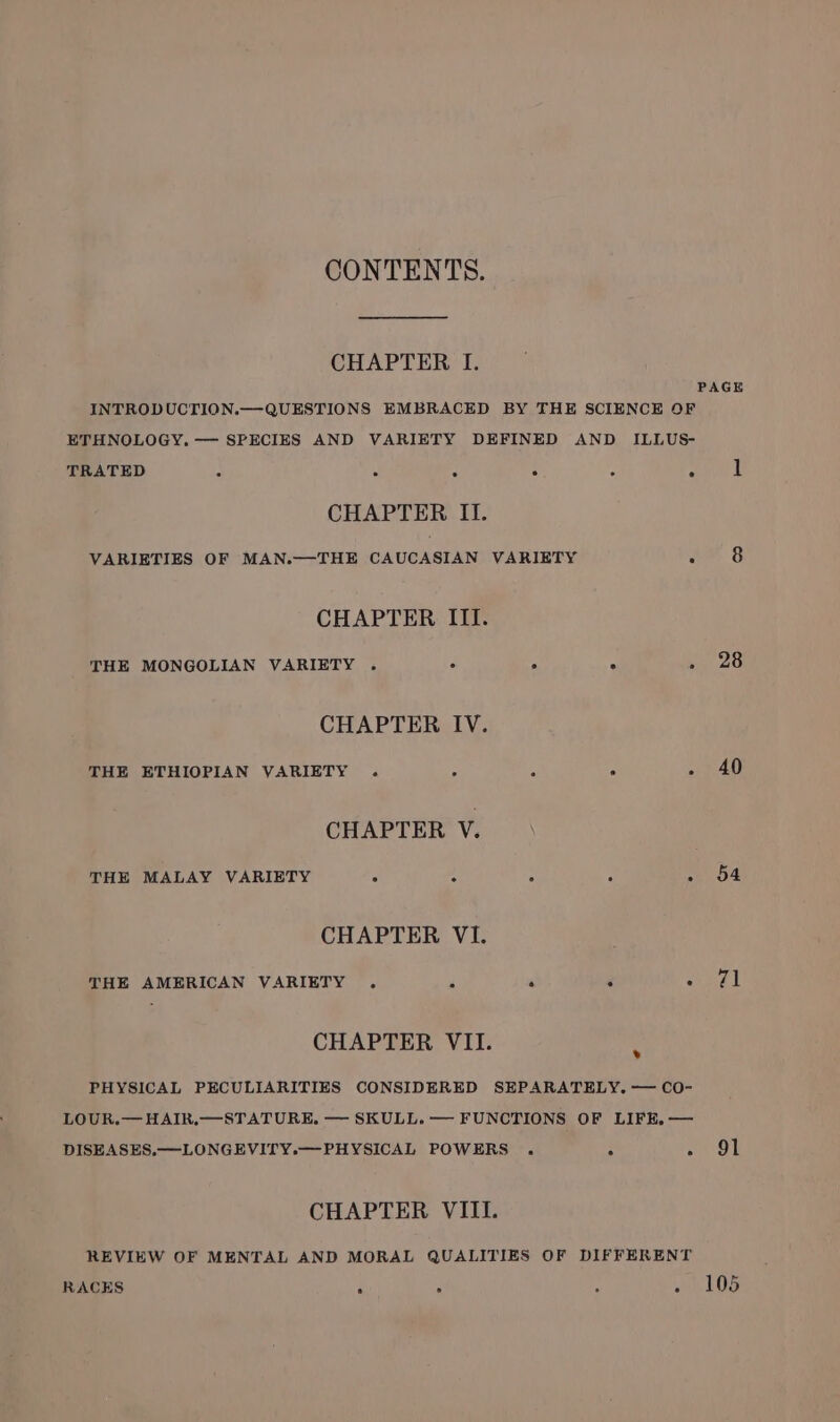 CONTENTS. CHAPTER I. PAGE INTRODUCTION.—QUESTIONS EMBRACED BY THE SCIENCE OF ETHNOLOGY. — SPECIES AND VARIETY DEFINED AND ILLUS- TRATED : ‘ : ; z . 1 CHAPTER II. VARIETIES OF MAN.—THE CAUCASIAN VARIETY ° &amp; CHAPTER ITI. THE MONGOLIAN VARIETY . F é Sy As CHAPTER IV. THE ETHIOPIAN VARIETY . “ : - 40 CHAPTER V. THE MALAY VARIETY ;. u : . “0 O4 CHAPTER VI. THE AMERICAN VARIETY . , 4 F Ayal CHAPTER VII. PHYSICAL PECULIARITIES CONSIDERED SEPARATELY. — CO- LOUR.— HAIR.—STATURE,. — SKULL. — FUNCTIONS OF LIFE. — DISEASES.—LONGEVITY.—PHYSICAL POWERS . ° oe 9) . CHAPTER VIII. REVIEW OF MENTAL AND MORAL QUALITIES OF DIFFERENT