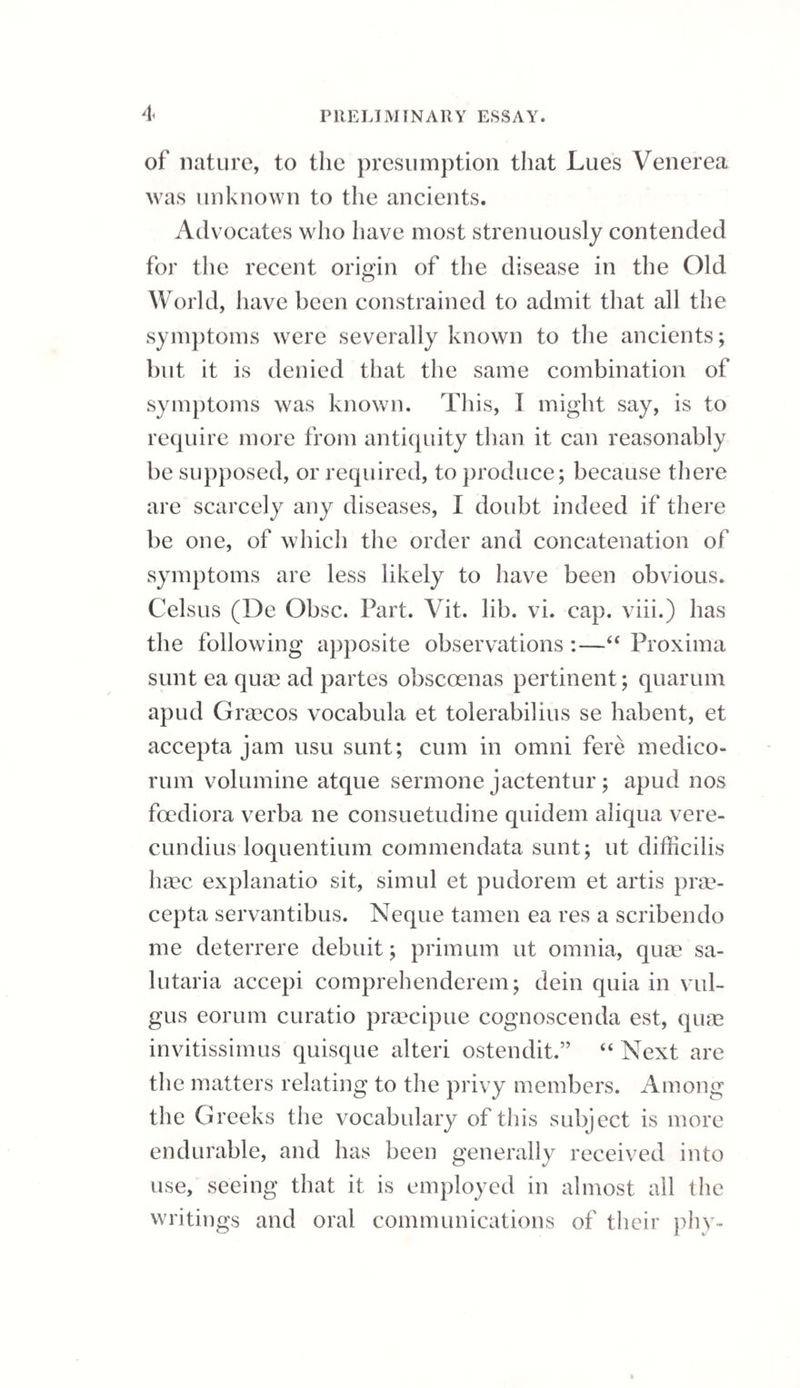 into notice in this country by John Hunter; al¬ though it must in candour be said that he was not the inventor, as traces of this practice may be found in several of the old writers, who speak of “ the consuming of carnosities and caruncles.” It has happened with this plan of treatment as with most others, both in medicine and surgery, that having been extolled beyond its proper merits, it has fallen below its just estimate. At the present time great prejudice prevails against the practice. That there are certain cases of stricture, however, in which the nitrate of silver is the best, if not the only remedy, I feel no hesitation in saying, while at the same time I will admit that it is a remedy capable of producing much mischief under injur dicious use. The particular circumstances under which I have had recourse to the application of lunar caustic, have been in those cases where the urethral ob¬ struction has not yielded to the continuous pres¬ sure of an instrument,—where the deposit which constitutes the obstacle appears to be placed, if I may so use the expression, beyond the power of the absorbents,—-and where the surrounding parts are so torpid that the process of ulceration cannot be excited by other means:—such is one description of cases requiring the use of caustic. Another is, where the stricture is altogether impermeable to a catheter or bougie; and here, an opening being first effected by the caustic, the cure may be completed by the wearing of instruments. A third instance for the employment of the nitrate of silver, is when the