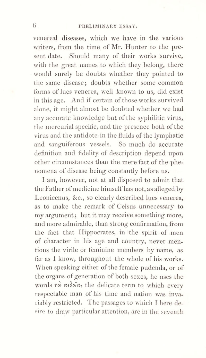 If at the commencement of the treatment of a stricture, the bougie could be passed into the bladder, and some time afterwards cannot be urged so far, excepting now and then ; and if at those times, when the bougie is stopped, the operation is attended with pain and perhaps bleeding, then we may be almost certain of the existence of a false passage, and the more so if this impediment occurs at either of the curvatures of the urethra. The instrument to be used in these cases should possess* a considerable degree of curvature; and whilst being introduced, the convexity of it must be inclined towards the false passage, which will carry the point of the instrument against the op¬ posite side of the canal. There will also be great advantage in using a large instrument; for, if it exceed the size of that which made the false passage, then the latter will of course be eluded. An elastic gum catheter, or the hollow bougie, are the best in¬ struments to pass along an urethra in which there are false passages; for if either of these instruments be used with a curved brass wire stilette, we have more command over their points to guide them in different directions within the urethra than we have with any other kind of instrument. They like¬ wise possess one peculiarity, which gives them a decided superiority, fliat of allowing their curva¬ ture to be very much varied, and that suddenly, even whilst they remain in the urethra. Thus when introduced, il the stilette be withdrawn a little way, the moment before the point of the in¬ strument arrives at the false passage, it increases