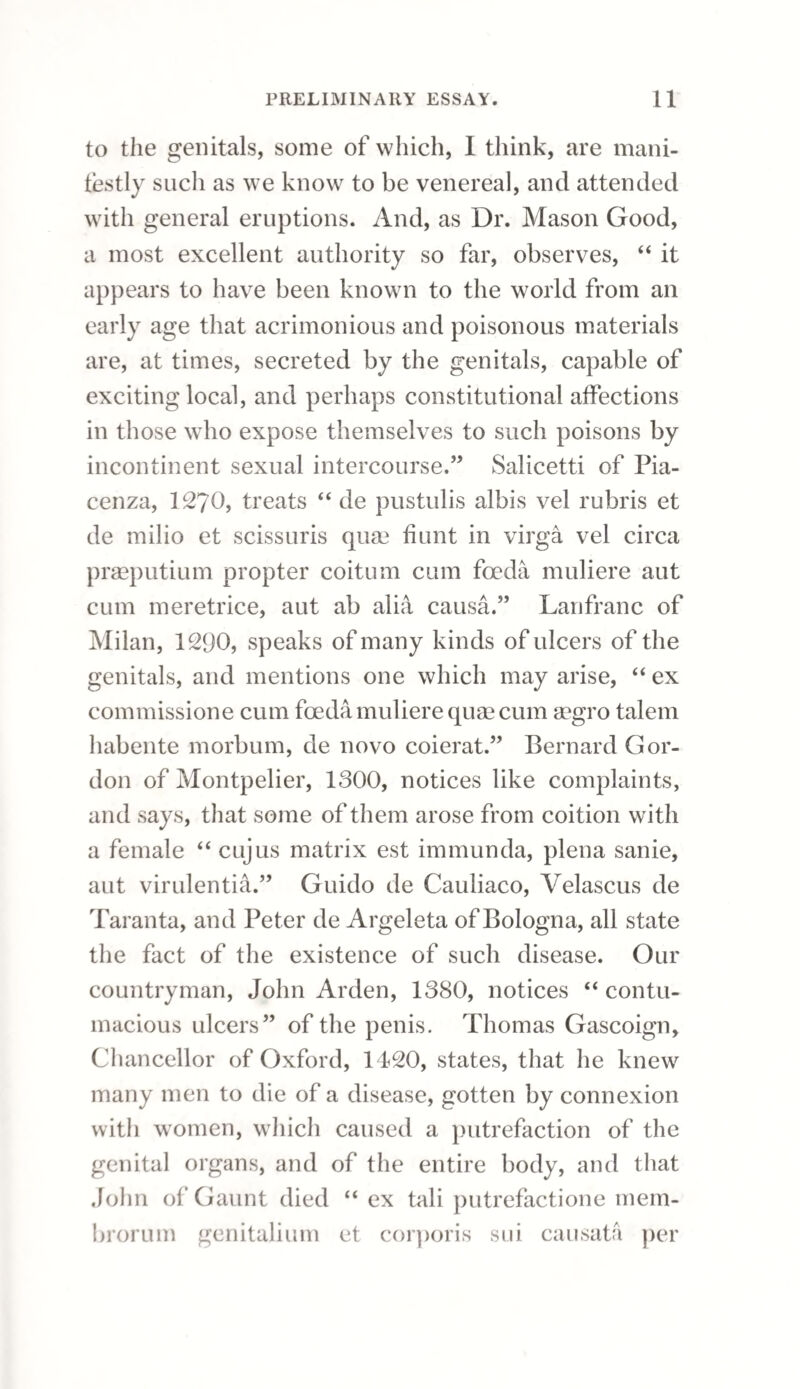OF THE TESTICLE. 38? but was after each removal reproduced. This com¬ plaint was in a general way unattended with pain; but, if excess in exercise or living happened to take place, the testicle then became acutely tender, with painful sensations in the course of the spermatic vessels towards the loins. The first introduction of the bougie discovered a point of extreme sensibility near the bulb of the urethra, and, indeed, a degree of spasm in that part which, for a few seconds, impeded its progress into the bladder. A considerable quantity of blood was lost from the urethra on withdrawing the bougie; but this did not again take place during the further treatment of the case. By the daily introduction of the bougie for a few weeks, the un¬ healthy point in the urethra gradually diminished in sensibility, and was at length completely re¬ moved ; the testicle also resumed its natural size and softness; but the fungous excrescence did not diminish though it had a much less malignant ap¬ pearance, and had ceased to discharge the bloody sanies. Under these circumstances it was removed by ligature. The ulceration soon healed, and all marks of disease disappeared; so that this patient was, in about two months, perfectly cured of a dis¬ ease, for the removal of which he had been told it would be necessary to submit to the operation of castration. I have purposely been diffuse in the foregoing statement of the opinions held by Mr. llamsden, cc2