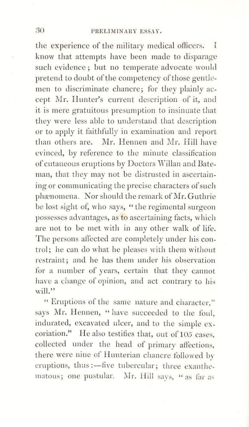 PART IV. DISEASES OF THE TESTICLES, &c. CHAPTER 1. DISEASES OF THE TUNICS. Sect. I.— Chronic Hydrocele of the Tunica Vaginalis. In a state of health there is a continual exhala¬ tion of fluid from the inner surface of the vaginal coat of the testicle, which serves to keep the sur¬ face of the gland moist, and to prevent an accretion of the sides of the membrane. If by any cause the equilibrium be destroyed between the exhalent and absorbent power, an accumulation of fluid takes place within the tunica vaginalis, producing what is termed hydrocele. The effusion, under peculiar circumstances, may take place suddenly, so as to produce a painful distension of the tunica vaginalis in a few hours, or it may appear in a much more gradual manner. The first species may be distinguished by the ap¬ pellation of the acute, and the latter by that of the chronic hydrocele of the tunica vaginalis. Chronic hydrocele of the tunica vaginalis testis is a disease of very frequent occurrence in this