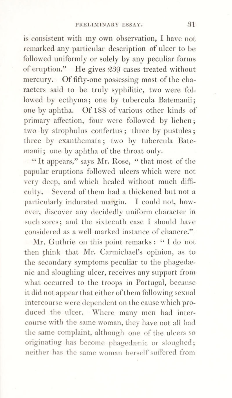 CHRONIC HYDROCELE 338 latter, as being a milder and equally efficacious remedy. Setons were the favourite remedies of Mr. Pott, before the operation by injection became common; but they are now very rarely employed. They may, however, be advantageously used in those young persons whose hydroceles do not give way to the absorbent plan; and in children of two or three years of age, it is perhaps better to use the seton, as the operation can be accomplished before the child is aware of it. A needle, armed with a few threads, should be passed through the scrotum and tunica vaginalis. Inflammation generally en¬ sues ; the water gradually escapes; and as this takes place, adhesion of the tunica vaginalis comes on. A method of cure closely resembling that by the seton was first proposed by Franco:—it consists in the introduction of a tent at an opening made in the tunica vaginalis, and thus inducing suppura¬ tion of the cavity. It was supposed that the in¬ flammation thus set up by mechanical agents might be more under control than that produced by other means; as, when it had reached a certain extent, the tent might be withdrawn, and the inflamma¬ tion thus prevented from extending. But experi¬ ence does not confirm this opinion; on the con¬ trary, it has been found that inflammation once ex¬ cited will continue, and make the same progress after the cause has been removed. Besides, the prolonged continuance of a foreign body in the