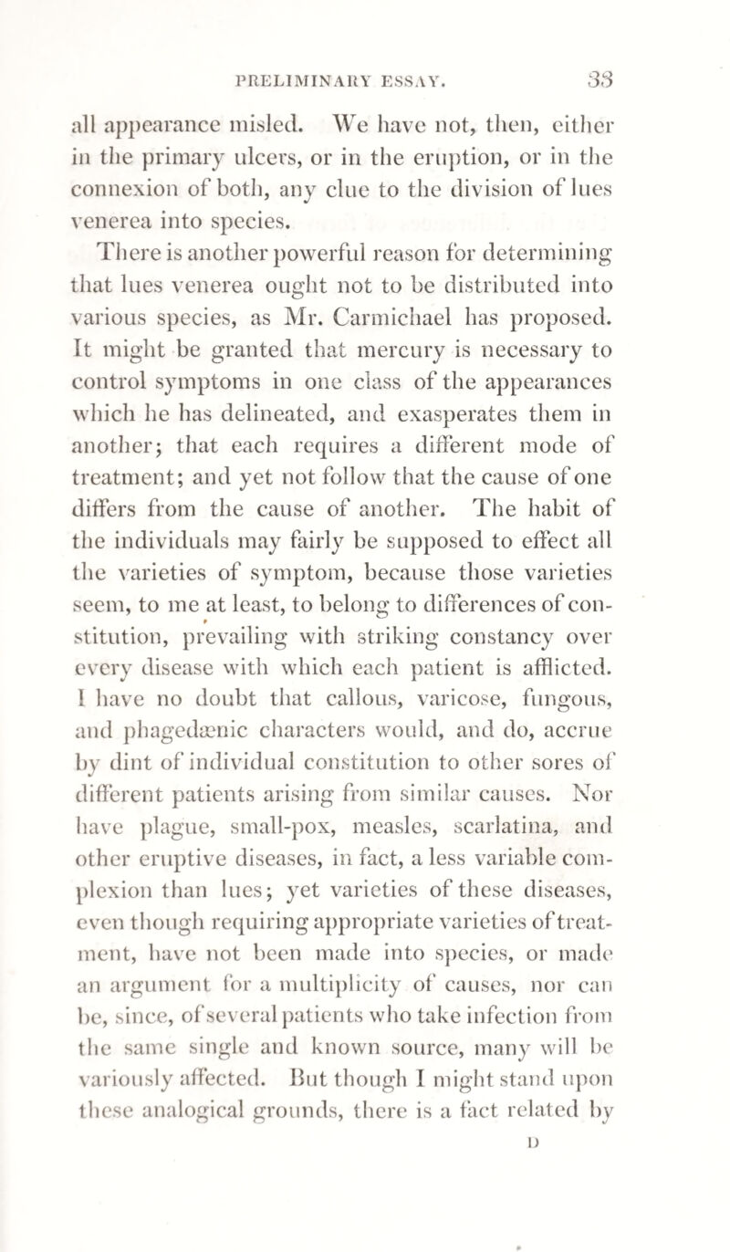 36() INFLAMMATION OF THE TESTICLE. whom the testes had not descended, and conse¬ quently a physician was consulted as to the pro¬ priety of the marriage; it was recommended and adopted, and a numerous family ensued. It cannot be doubted, that when there is only one testis, the generative powers are not impaired. We see this daily illustrated in the example of men who have lost one testicle from disease: we remark it also in animals in which one only has descended, which are called rigs or ridgils, and are perfectly competent to procreation. When the testes have descended as far as the groin they are fully subservient to the purposes of generation, and are liable to the same diseases which occur to these organs when in their natural situation. Sect. I.—Acute Inflammation of the Testicle. Orchitis, or inflammation of the testicle, to which the senseless term hernia humoralis has usually been applied, is a frequent disease. The causes are various; bruises or other external vio¬ lence, irritations applied to contiguous parts, par¬ ticularly those which affect the urethra; hence it is a very frequent consequence of gonorrhoea; and persons under cure for stricture, by means of the bougie, are particularly liable to be attacked by it; astringent injections sometimes prove an exciting cause. The disease is sometimes also dependent on a morbid condition of the membranous portion