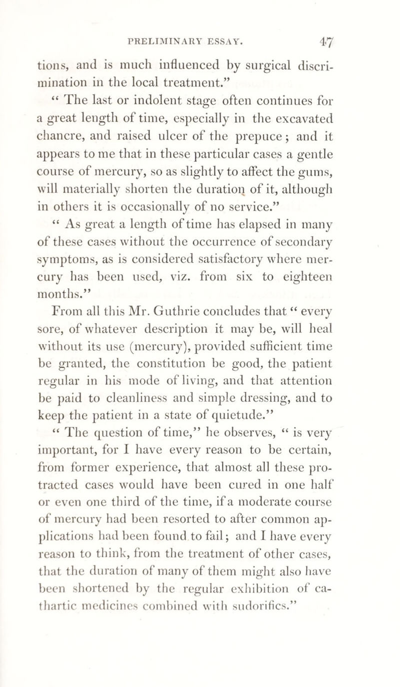 PERIOSTITIS. 143 In the treatment of nodes we must be guided by circumstances: where there is great tension and redness of the skin, leeches should premise a re¬ peated application of blisters over the part affected ; the patient should at the same time keep his bed, and diaphoretics should be given, especially the compound powder of ipecacuanha. When the bone has become diseased, which will often happen from the exhibition of mercury during the existence of periostitis, then the treatment becomes compli¬ cated. If ulceration have taken place, the best ap¬ plication will be diluted nitric or muriatic acid, which will not only assist exfoliation, but correct the foetor of the discharge. In the treatment of periostitis it is most de¬ sirable to promote absorption, but when we find fluctuation, accompanied by redness of the skin, the sooner an incision is made down to the bone the better. The subsequent exfoliation is greatly expedited by this means, and in fact the extent of it limited; for if we delay an opening, the degree of surface affected becomes far more considerable. It will occasionally happen, when the frontal bone is attacked, that a suppurative process takes place between the dura mater and the internal table of the skull, and death sometimes ensues from this cause; of which I witnessed a melancholy example, a few months since, in a lady, who had been under the treatment of a notorious empiric. It has been recommended, in such cases, to trephine the pa¬ tient, and thus give vent to the confined matter;