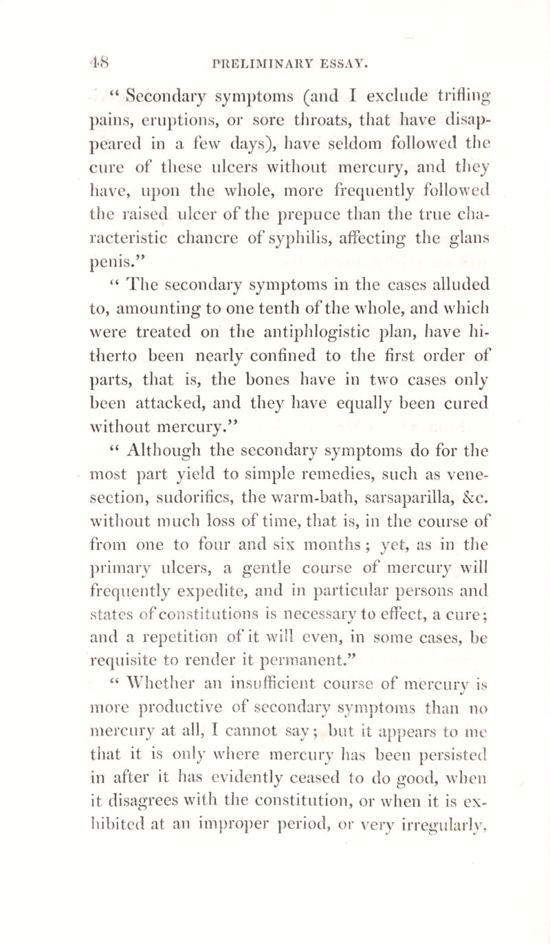 EXCORIATION. 161 friction, and inattention to cleanliness, when there is an increased and vitiated secretion from the se¬ baceous glands, are the chief causes of this disease. Some persons are particularly liable to such diseased secretion; and it would seem to be frequently a con¬ sequence of derangement of the primae vise, brought on by intemperance. The most extensive excoria¬ tions, perhaps, arise from connexion while the glans and prepuce are in a state of irritation from neglect of cleanliness. Buboes are very common in consequence of ex¬ coriations ; and there has appeared a greater dis¬ position in them to suppurate, where the primary affection was trifling, and free from pain and in¬ flammation, than where both have been present to a considerable extent. Excoriation may be confounded with the ele¬ vated ulcer in its earlier stage, when that disease appears in its mildest form, and is situated on the inner surface of the prepuce; also with the indu¬ rated ulcer, before it has assumed its characteristic mark; but, generally, the difficulty of diagnosis will, in neither case, last for more than a few days, and is of no practical importance, as the treatment in the commencement is similar. The best mode of distinguishing between venereal ulcerations and excoriation, is the time at which the disease comes on after connexion. The former do not appear immediately afterwards, and therefore if the sore, which we suspect to be merely an excoriation, is observed on the day after connexion, it is probable M