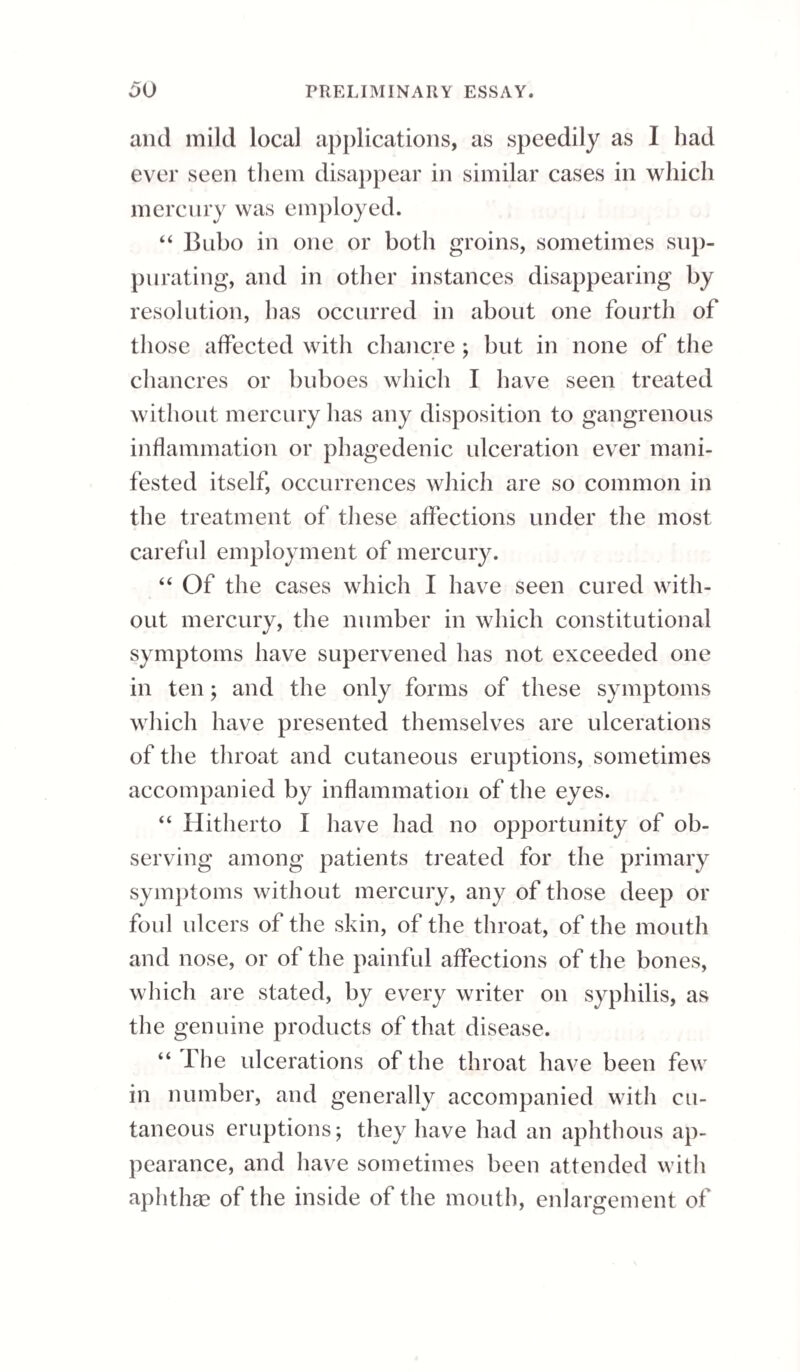 216 GONORRHOEAL OPHTHALMIA. It must, however, be confessed, that in a great majority of cases, although from the beginning the disease may be treated in the most prompt and energetic manner, yet the means will prove insufficient. Both Mr. Wardrop and Mr. Wishart, two of the most experienced ophthalmists in this country, bear testimony to the difficulty, or it may almost be said the impossibility, of arresting gonor¬ rhoeal ophthalmia. The latter gentleman, in a paper on this subject in the Edinburgh Medical and Sur¬ gical Journal for 1827, informs us, that in his whole life he had only met with one case where the pro¬ gress of the disease was stopped before it produced irremediable loss of vision, and Mr. Wardrop has been scarcely more successful. On this point I venture to remark, with a full sense of the high value of the experience and opinion of these gen¬ tlemen, that the results of my practice do not con¬ firm the foregoing opinions in their fullest extent. From a conviction of the insufficiency of the an¬ tiphlogistic treatment, though pushed to the utmost extreme, in subduing this species of ophthalmia, a practice diametrically reverse in its nature has re¬ cently been adopted by several army surgeons. It consists in dropping into the eye a strong solution ot nitrate of silver; ten, fifteen, or twenty grains to an ounce ot distilled water. This practice is had recourse to in the commencement of the severest form of conjunctival ophthalmia; and it is said, that so far from producing, as might be supposed, any increase of pain, it is attended with the most decided advantages; the pain and redness of the membrane being overcome almost immediately, and