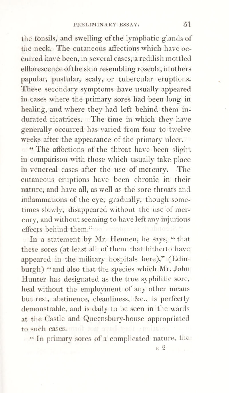 PERMANENT STRICTURE. 257 made to rest awhile; and after this to he passed very slowly through the stricture a second time, but without letting the bougie stop in its passage. If the patient complain of pain, or if he be faint, which is sometimes the case in the first operation, the bougie is to be immediately withdrawn; but if these effects are not produced, the operation of passing and withdrawing the bougie through the stricture may be repeated once or twice. If the patient felt no pain under the first appli¬ cation of the fused potash, a piece, a small degree larger than was used before, maybe selected for the succeeding attempt; but if the first application gave pain, there should lie no increase made in the quantity of caustic. At the end of seven days, the caustic is to be repeated a third time; and at this, and all future applications, the bougie upon which it is applied should be increased in size, in proportion as the aperture of the stricture dilates. The frequency with which the fused potash may be repeated must be regulated entirely by its effects; any irritation that may be excited must be allowed to subside, or nearly so, before another application ; and, in proportion as the irritability of the part abates, the quantity of the potash may be in¬ creased. Every succeeding bougie should pass with some degree of tightness through the stricture, and should be moved backwards and forwards several times, either slowly or more quickly, as the patient best can bear it, till the caustic is dissolved; and the operation is to be repeated in this manner, until the contracted part of the urethra is dilated, ifpos- s