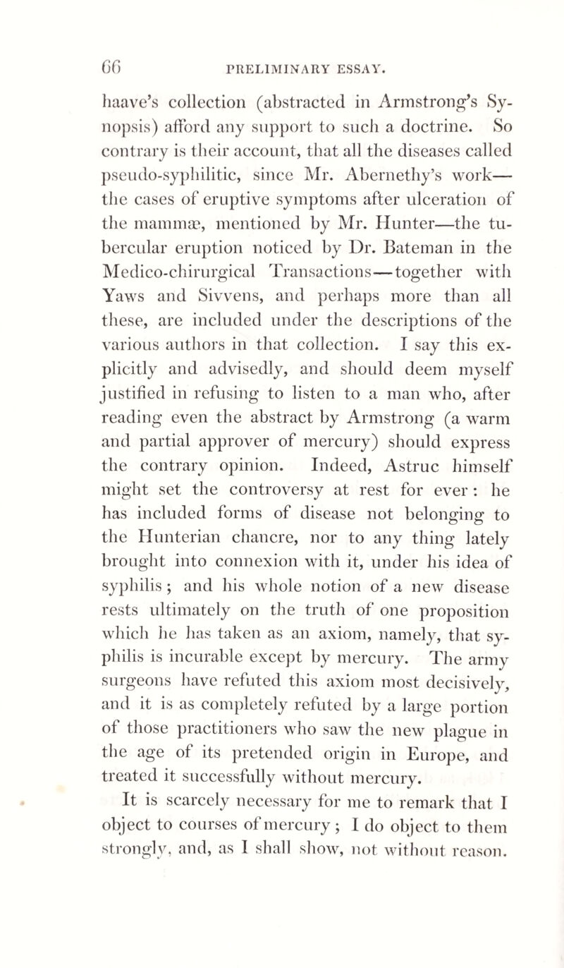 four months before marriage; but after this period had had no primary symptom by which the com¬ plaint could have been communicated to his wife; so that, as Sir A. Cooper observes, if dependance can be placed on the report of the person, the case is decisively in favour of the doctrine that venereal disease is propagable by other means than the ap¬ plication of matter from a primary sore. It must be confessed that this is a most difficult and delicate subject of inquiry, and requires close and extensive observation in order to substantiate it. It is, however, in my judgment, scarcely op¬ posed by any well ascertained fact. No experiment yet made does on reflection assure me, that any eruptive fever, communicable without art, is, in any genus of animals, propagated otherwise than by effluvium. If it were true, that mercury alone would cure any one of the types, while the rest were tractable without mercury, some might still presume that a specific remedy suggested a specific disease. This belief had, indeed, long been general; but later trial, illustrating and confirming the sentence of many early writers, has shown the contrary to be the truth. Every kind of venereal sore or symptom, unless where the constitution has been previously affected by mercury, is as completely under the control of treatment by general principles and other medicines as by mercury. It is strange to reflect on the decisive tone of Mr. Hunter in advocating mercury, and to me quite wonderful that his work should have been so