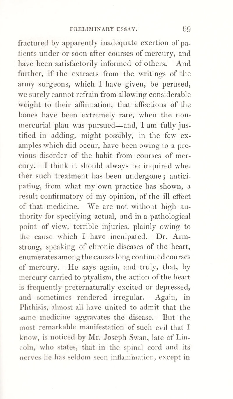 60 almost indubitable conjecture, had been thoroughly vitiated by mercury before they came into his hands. The military surgeons will not maintain that such patients, whose subsequent mode of life had, in all probability, confirmed the depravity of constitution induced by mercury, were fair subjects of a method which has been found applicable to fresh infections, or to the cases of men who, like soldiers, are by exercise, and comparative regularity of life, recovered from the constitutional effects of the presumed specific. I at least do not yet main¬ tain, on the authority of the military experiments, that venereal, in conjunction with mercurial affec¬ tion can be trusted to remedies which have been uniformly successful in simple venereal attacks. That a course of mercury, unless afterwards coun¬ teracted by continued regimen, does leave the con¬ stitution impaired or vitiated, is scarcely to be doubted. How then can we admit that such cases as the following, produced by Mr. Bell, are to shake the evidence of the military surgeons, or to make us in any degree fearful of the general prin¬ ciple which it establishes? 1. “ Penis much mu¬ tilated in consequence of former chancres.” 3. “Ulcer which has destroyed the septum nasi,” he. “ This has been a woman remarkable on the town; but she affirms, that for years she has not been in danger of infection.” 4. “ Ulcer narrow, deep, and foul—of the cheek.” 5. “ Soft palate de¬ stroyed,” he. 7- “ J* Whitbread, who, after eleven years (and he made solemn asseverations that in all that time he had not been in the way of infection),