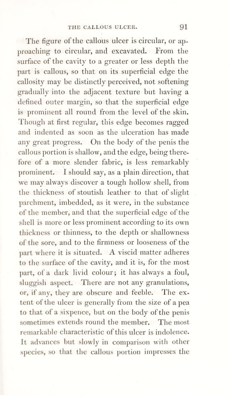 non-mercurial plan has been as strikingly useful as in the more simple. In phimosis, with clustering sores on the point of the prepuce, and concealed ulceration of the glans, with hardened edges, where no irritating substance has been employed to occa¬ sion them, the success has been uniform. The livid chancre of Mr. Carmichael has been treated with equal success. In fine, every thing I have seen of the practice confirms me in the possibility of healing primary sores on the genitals, of what¬ ever description they may be, without the employ¬ ment of mercury, and I have met with nothing to make me question the propriety of making the trial. Of some hundred cases, none have resisted hitherto. “ That ulcerations in the throat, cutaneous erup¬ tions, and a combination of both, coupled in some cases with iritis, have disappeared under the same treatment is equally certain. “ Secondary symptoms occur more frequently, and appear at an earlier and more determinate period, than when mercury has been used; but they, in many cases, have gone off as soon ; never proceeding from bad to worse, or from one suc¬ cession of parts to another, in unabated violence ; on the contrary, they by no means exhibit the same violent and unrelenting symptoms which we have observed in many instances where mer¬ cury has been used; the eruptions have not run into ulceration; they have not formed into large scales or extensive blotches; nor have the bones