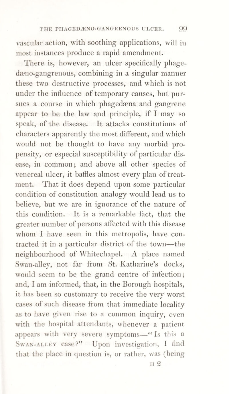 bowels were opened by castor oil. On the first night the patient was astonishingly relieved, and in three days completely freed from every distress¬ ing symptom. Acetate of lead, under similar circumstances, is often productive of marked benefit. In a very ob¬ stinate case of gonorrhoea, attended with distress¬ ing chordee, and which had resisted the usual antiphlogistic treatment and anodynes, after taking three doses of the acetate of lead, chordee and ardor urinae were considerably abated ; the patient had no return of priapism during the night, and the following morning experienced very little pain in evacuating his urine. The medicine being con¬ tinued, in three days he was perfectly well without the use of injections, or any other remedy. Sometimes after a person has had a very severe gonorrhoea, the dorsum penis will be so extremely hard as, upon examination, to feel as if it were ossified. The linimentum hydrargyri may in this case be rubbed on the part night and morning; or, if the complaint be recent, the part may be kept covered by the soap cerate. In the case of a patient who has had a discharge for some time, it will be advisable to begin at once with the use of bougies and injections. The bougie increases the discharge for a time ; but being after¬ wards used with an injection of sulphate of zinc, will generally succeed in effecting a cure. The in¬ jection should be of such strength as to produce a slight degree of irritation, but it is better to vary it than to increase the strength in any very great degree. Sometimes the scalding in making water