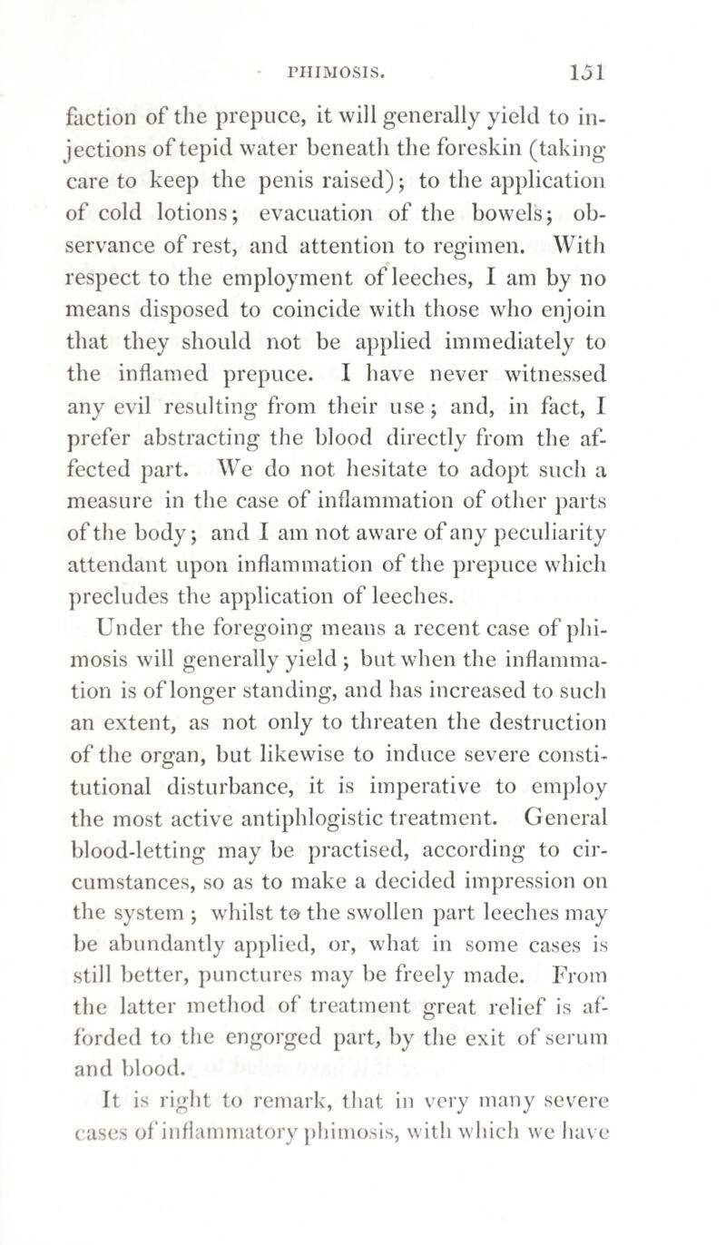 If the inflammation extend to the prostate gland, the patient has a severe, fixed, bearing-down pain in the upper part of the perineum, accompanied with a sensation of fulness and tension in all the parts contiguous to the anus; the desire to void urine is incessant, it is passed with excruciating pain and great difficulty, and frequently only drop by drop: tenesmus is generally present to a dis¬ tressing degree. Fever is commonly attendant on this state, and sometimes to an alarming extent; much pain is felt if pressure be made on the parts contiguous to the rectum; and if a finger be passed per anum, the prostate gland will be found en¬ larged, and in such a state of irritability that it will scarcely bear to be touched. Sometimes the in¬ flammation spreads backwards in a gradual manner from the point of the penis; but more frequently it takes place suddenly, in consequence either of injudicious treatment, or imprudence on the part of the patient. When an elderly person is affected with go¬ norrhoea, as Sir A. Cooper has observed, it is ge¬ nerally accompanied with an enlarged state of the prostate gland ; and the patient rarely escapes with¬ out experiencing the most excruciating suffering from this cause. If the inflammation reach the bladder, there is great uneasiness over all the hypogastric region, and shooting pains, particularly about the neck of the bladder and the anus, accompanied with tenes¬ mus and incessant desire to make water, which has a turbid appearance, being sometimes mixed with