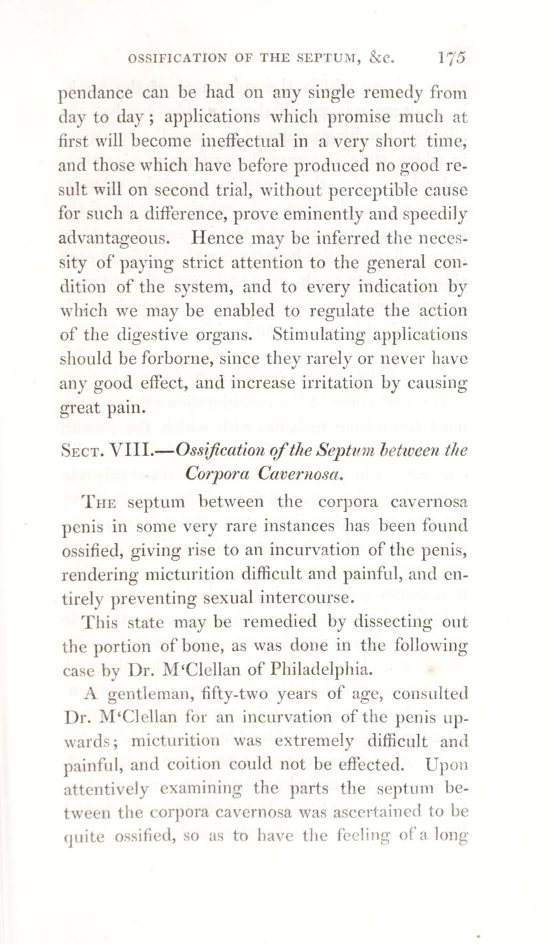 THE PUSTULAR ERUPTION. 123 increase of pain in the joints. The only condition under which mercury is admissible is in the de¬ squamating stage of the complaint, when it is to be given as a mild alterative combined with antimony; but we must bear in mind, that although it is highly useful at this stage in many instances, it is not es¬ sential to the cure. In the treatment of the papular affection we must, in the first instance, pursue an antiphlogistic plan, modified by circumstances; and when the febrile derangement has subsided, the compound decoction of sarsaparilla should be given in con¬ junction with antimonials. A generous but not stimulating diet should be allowed, and the pa¬ tient should be placed in a dry situation, in pure air, and especial care should be taken to guard against exposure to cold. Sect. II.— The Pustular Eruption. Another form of eruption, the result of venereal poison, is that of phlyzacious pustules, which ter¬ minate in superficial sores covered with thin scaly crusts. In this affection, as in the former, vve observe a co-existence of different stages in the same patient; there being at one part of the body newly formed pustules, whilst others are in their scabbing stage, with an intermixture of small ulcers, the crusts of which have fallen off, and of discoloured patches of skin where healing is perfected. In this state there is nothing more efficacious for cleaning the skin than sulphureous fumigations.