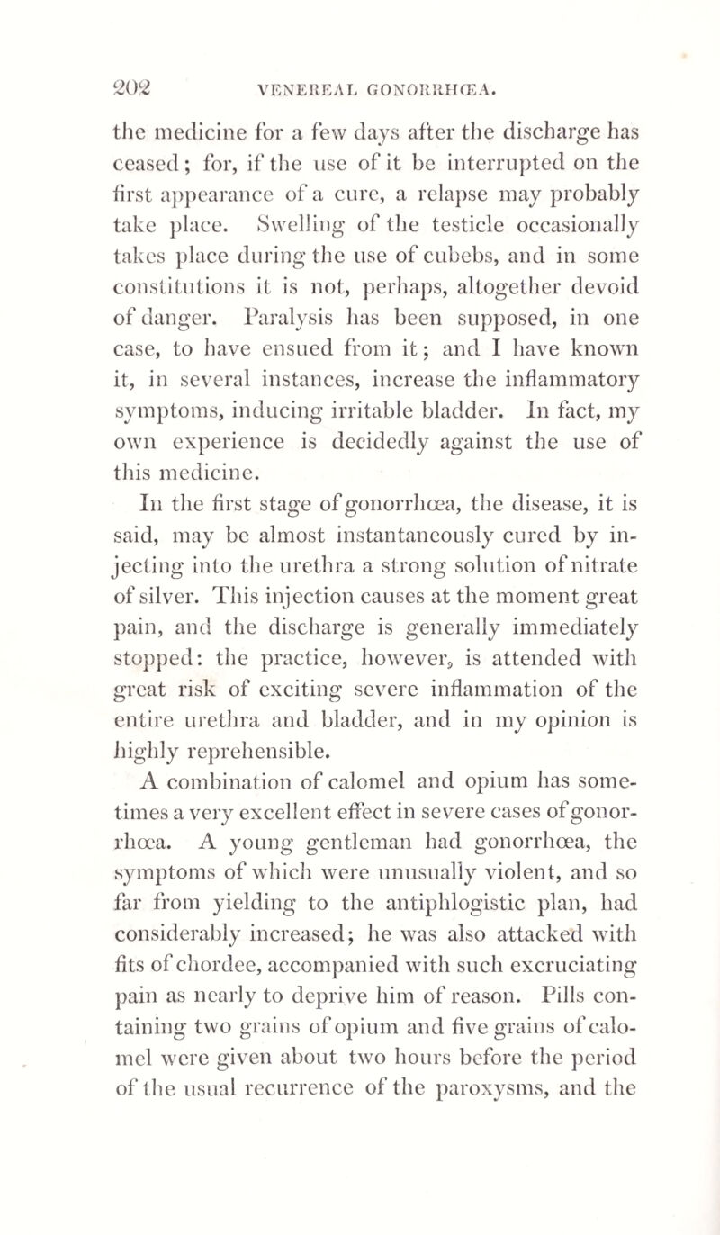 miting. There is also pain in the inguinal glands of one side. Sometimes the right, at other times the left side is affected, but never both together; and the gland which is the seat of the disease in the first attack is generally affected in each succeeding one. The rigors, after continuing an uncertain period, varying from half an hour to two or three hours, are succeeded by pyrexia, in which the skin is intensely hot, more so indeed than in any other fever I have seen. The hot stage usually continues from twenty-four to forty-eight hours, and sometimes longer; during which the patient is often delirious. If the leg be the part affected, as is most generally the case, the pain in the inguinal gland increases; and, if the patient be a white person, there is an erysipelatous blush over the part extending down the thigh; but, if the patient be a negro, there is a slight tumefaction and hardness along the course O O of the absorbent vessels. Sometimes the inflammation is of a more phleg¬ monous character, and then the swelling in the thigh is more circumscribed, and often terminates in an abscess, which will require to be discharged. The leg swells, and is much inflamed; and as the inflammation increases, the fever abates, and soon goes quite off, whilst the tumifled gland subsides and regains its natural state. The leg continues swelled and inflamed for several days longer, then gradually diminishes, and the patient seems to have again regained his perfect health. Sometimes the local symptoms are apparent be¬ fore the fever sets in ; at other times they occur so nearly at the same time that it becomes difficult