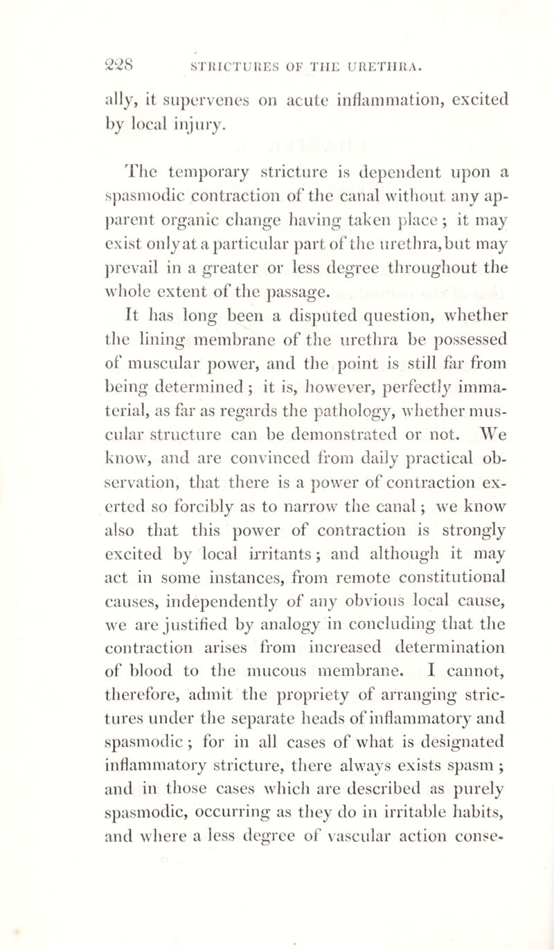 ingly prompt, otherwise the patient’s life will be endangered; they should be early opened by free incisions, and these should be made larger exter¬ nally than internally; the matter being evacuated, the abscess must be treated on general principles. The preternatural discharge of the natural mucus of the urethra will generally be found in connexion with a morbid condition of the urethra. There will be found in some part of that canal, more especially about the membranous portion of it, one or more irritable spots which resist the introduction of a bougie, and these are readily cured by the introduc¬ tion of a metallic instrument two or three times a week, after which the discharge ceases. The cure is facilitated by steel, bark, cold bathing, and all those means by which the tone of the system is restored, and it is aggravated by excess in drink¬ ing, &c.