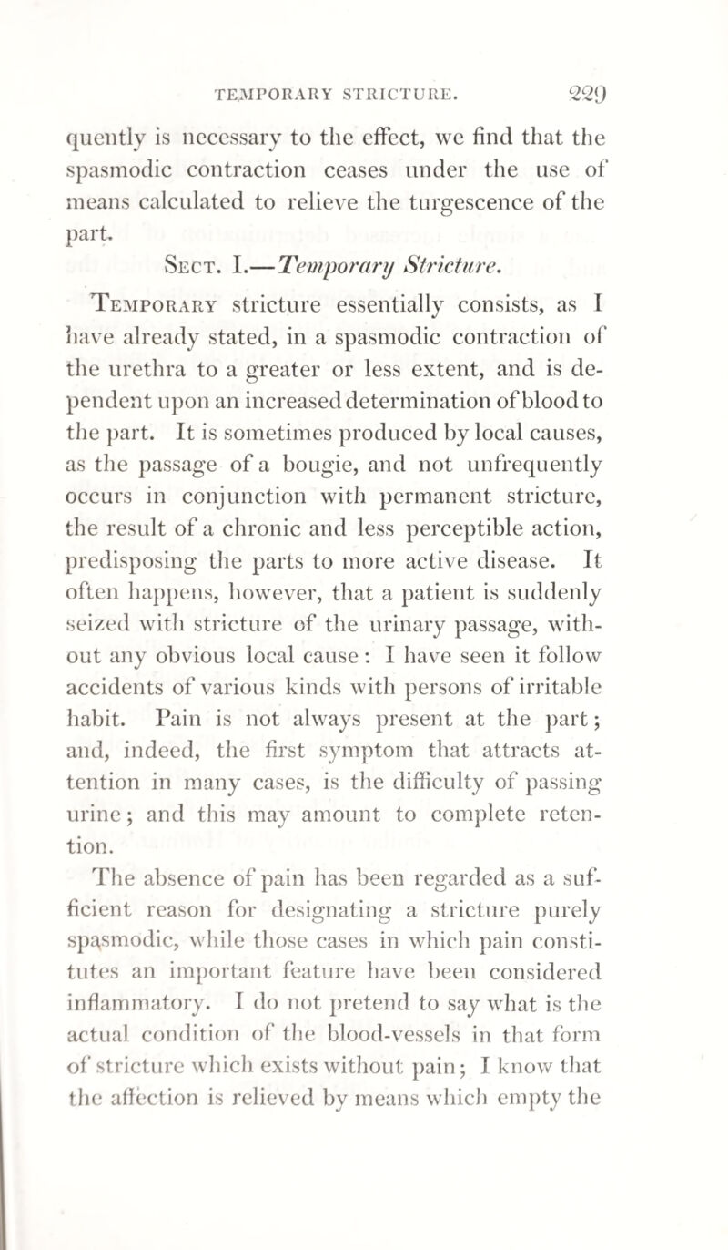 PERMANENT STRICTURE. 246 be slow, gradually stealing upon the parts, and should be continued until one of the largest size passes freelv. Whilst the stricture is narrow, the common wax bougie is perhaps the best instrument we can employ; but after some progress has been made in dilating the obstruction, a silver catheter may be substituted with advantage for perfecting the cure. Even after the obstruction has been removed, and a full-sized instrument can be passed into the blad¬ der, the treatment is not concluded. The use of the bougie should be very gradually relinquished; indeed, the more gradually it is left off, the more permanent will be the benefit derived from it. Some cases, attended with great irritability, will allow the size of the bougie to be increased but very slowly, and it may be necessary to continue the use of the same bougie repeatedly, after the stricture would admit a larger one ; and, even when we begin to increase it, this must be done with the utmost circumspection, for a stricture will fre¬ quently begin to give way, notwithstanding the in¬ strument made use of does not dilate the contracted part to its full extent. When the irritation caused by the bougie abates, patients generally discover an amendment of the original disease. It is at this crisis that the bougie should be employed a second time ; and, by similar circumstances, each succeeding operation should be regulated, till the instrument produces no in¬ convenience, beyond a few minutes after it quits the urethra; then it may be used every day, if such frequent operations are found serviceable.