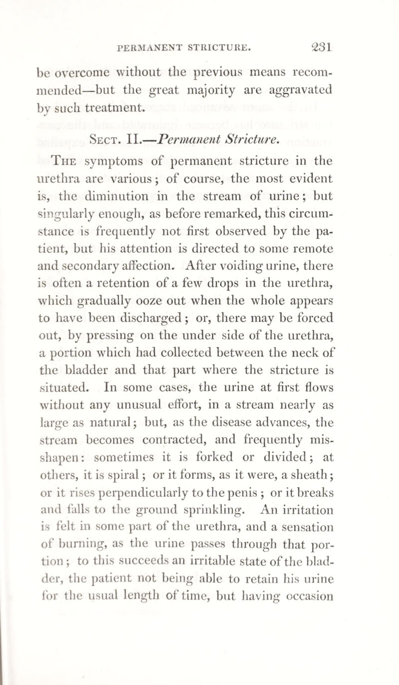 AND EXTRAVASATION OF URINE. 277 ble introduction of instruments into the urethra, may also give rise to it. When a person labouring under stricture attended with great irritability of the bladder, and who has to strain and force hard to pass a few drops of urine, feels, on closing his legs, as if there were a tumour betwixt his thighs ; or if, in an irritable stricture, strangury should succeed to the introduction of the bougie, and be followed by a paroxysm resembling an ague, with a sensation of great tenderness, heat, and swelling in the perineum, together with urgent and forcing pains to make water, there is great danger that the membrane of the urethra is about to give way. If a patient after such symptoms, 'and straining hard to make water, feels at last that it is flowing, but none appears outwardly, although the bladder is emptying, we may conclude that this accident has occurred, and that the urine is passing into the cellular membrane of the perineum, scrotum, and penis. If a vent be not immediately provided for the fluid, the scrotum, perineum, and prepuce be¬ come speedily distended; the integuments cover¬ ing these parts inflame, and to this succeeds co¬ pious suppuration, with extensive destruction of the cellular tissue. Fever of a typhoid character supervenes ; the tongue becomes coated with a brown fur; and there is pain and tenderness in the hypogastric region, followed by sickness, hic¬ cup, and diarrhoea. In the generality of cases, the extension of in¬ flammation is so rapid that the extravasation is