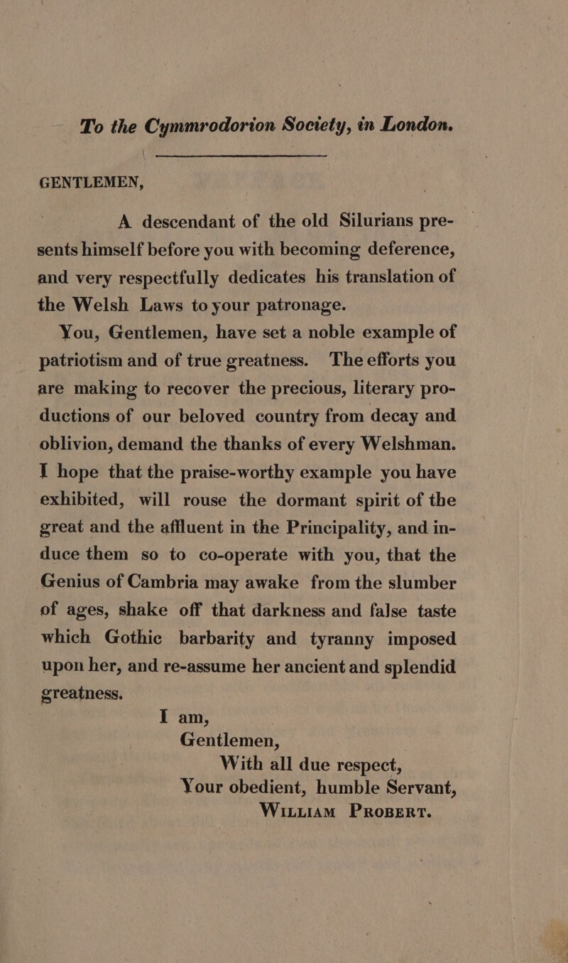 To the Cymmrodorion Society, in London. GENTLEMEN, A descendant of the old Silurians pre- sents himself before you with becoming deference, and very respectfully dedicates his translation of the Welsh Laws to your patronage. You, Gentlemen, have set a noble example of patriotism and of true greatness. The efforts you are making to recover the precious, literary pro- ductions of our beloved country from decay and oblivion, demand the thanks of every Welshman. J hope that the praise-worthy example you have exhibited, will rouse the dormant spirit of the great and the affluent in the Principality, and in- duce them so to co-operate with you, that the Genius of Cambria may awake from the slumber of ages, shake off that darkness and false taste which Gothic barbarity and tyranny imposed upon her, and re-assume her ancient and splendid greatness. I am, 7 Gentlemen, With all due respect, Your obedient, humble Servant, Witiiam PRosert.