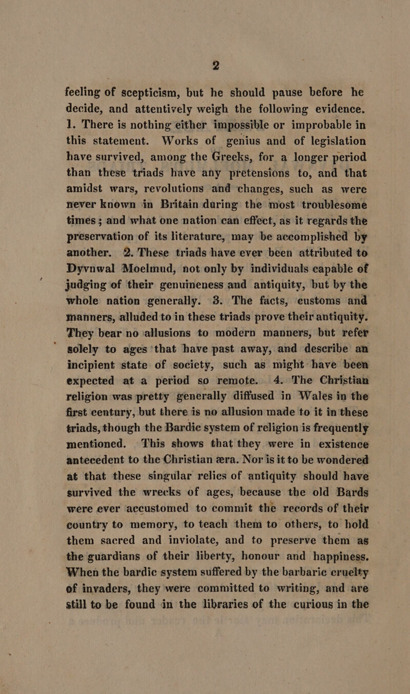 feeling of scepticism, but he should pause before he decide, and attentively weigh the following evidence. 1. There is nothing either impossible or improbable in this statement. Works of genius and of legislation have survived, among the Greeks, for a longer period than these triads have any pretensions to, and that amidst wars, revolutions and changes, such as were never known in Britain during the most troublesome times ; and what one nation can effect, as it regards the preservation of its literature, may be accomplished by another. 2. These triads have ever been attributed to Dyvnwal Moelmud, not only by individuals capable of judging of their genuineness and antiquity, but by the whole nation generally. 3. The facts, customs and manners, alluded to in these triads prove their antiquity. They bear no ‘allusions to modern manners, but refer solely to ages ‘that have past away, and describe an incipient state of society, such as might have been expected at a period so remote. 4. The Christian religion was pretty generally diffused in Wales in the first century, but there is no allusion made to it in these triads, though the Bardie system of religion is frequently mentioned. This shows that they were in existence antecedent to the Christian zra. Nor is it to be wondered at that these singular relics of antiquity should have survived the wrecks of ages, because the old Bards were ever accustomed to commit the records of their country to memory, to teach them to others, to hold them sacred and inviolate, and to preserve them as the guardians of their liberty, honour and happiness. When the bardic system suffered by the barbaric cruelty of invaders, they were committed to writing, and are still to be found in the libraries of the curious in the