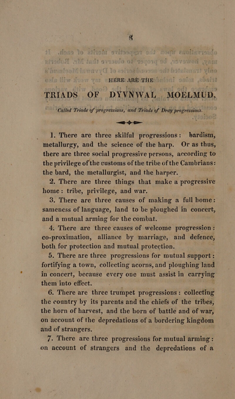 ss ARE THE TRIADS OF DYVNWAL, MOBLMUD, ‘Called Triads of progression’, a Triads of Dray pr opressions. ; —— _ 1, There are three skilful progressions : bardism, metallurgy, and the science of the harp. Or as thus, there are three social progressive persons, according to the privilege of the customs of the tribe of the Sede lebi the bard, the metallurgist, and the harper. 2. There are three things that make a progressive home: tribe, privilege, and war. 3. There are three causes of making a full home: sameness of language, land to be ploughed in concert, and a mutual arming for the combat. 4, There are three causes of welcome progression : co-proximation, alliance by marriage, and defence, both for protection and mutual protection. 5. There are three progressions for mutual support : fortifying a town, collecting acorns, and ploughing land in concert, because every ove must assist in Sea them into effect. 6. There are three trumpet progressions : collecting the country by its parents and the chiefs of the tribes, the horn of harvest, and the horn of battle and of war, on account of the depredations of a bordering kingdom and of strangers. 7. There are three progressions for mutual arming : on account of strangers and the depredations of a