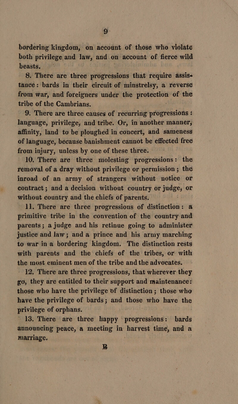 both privilege and law, and on account of fierce wild beasts. dg 8. There are three progressions that require assis- tance: bards in their circuit of minstrelsy, a reverse from war, and foreigners under the protection of the tribe of the Cambrians. 9. There are three causes of recurring progressions : language, privilege, and tribe. Or, in another manner, affinity, land to be ploughed in concert, and sameness of language, because banishment cannot be effected free from injury, unless by one of these three. - 10. There are three molesting progressions: the removal of a dray without privilege or permission ; the inroad of an army of strangers without notice or contract ; and a decision without country or judge, or without country and the chiefs of parents. 1]. There are three progressions of distinction: a primitive tribe in the convention of the country and parents; a judge and his retinue going to administer justice and law; and a prince and his army marching to war ina bordering kingdom. The distinction rests with parents and the chiefs of the tribes, or with the most eminent men of the tribe and the advocates. 12. There are three progressions, that wherever they go, they are entitled to their support and maintenance: those who have the privilege of distinction; those who have the privilege of bards; and those who have the privilege of orphans. | 13. There are three happy progressions: bards announcing peace, a meeting in harvest time, and a marriage. B